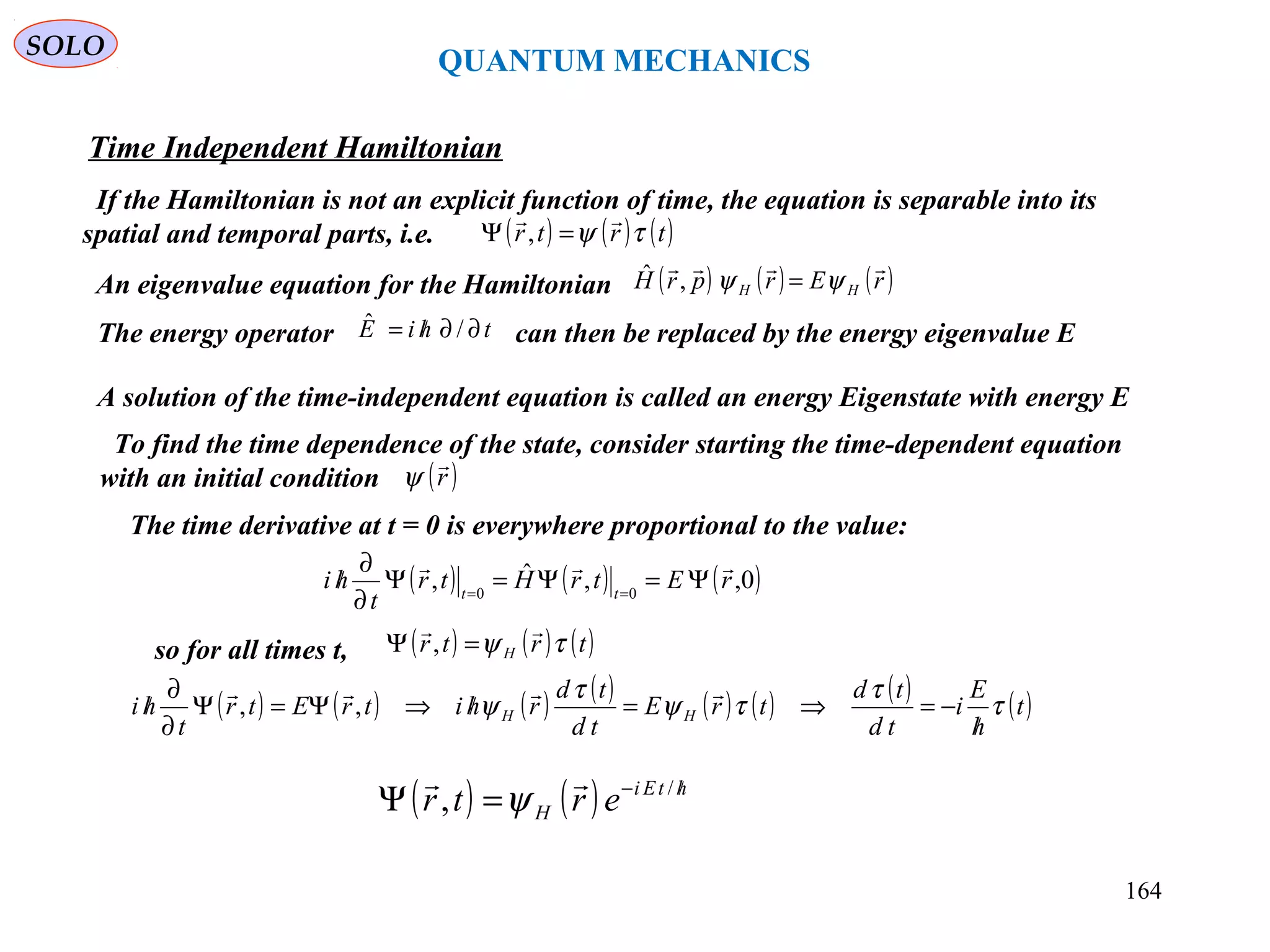 QUANTUM MECHANICS
Time Independent Hamiltonian
SOLO
If the Hamiltonian is not an explicit function of time, the equation is separable into its
spatial and temporal parts, i.e. ( ) ( ) ( )trtr τψ

=Ψ ,
An eigenvalue equation for the Hamiltonian ( ) ( ) ( )rErprH HH

ψψ =,ˆ
The energy operator can then be replaced by the energy eigenvalue EthiE ∂∂/= /ˆ
A solution of the time-independent equation is called an energy Eigenstate with energy E
To find the time dependence of the state, consider starting the time-dependent equation
with an initial condition ( )r

ψ
The time derivative at t = 0 is everywhere proportional to the value:
( ) ( ) ( )0,,ˆ, 00
rEtrHtr
t
hi tt

Ψ=Ψ=Ψ
∂
∂
/ ==
so for all times t, ( ) ( ) ( )trtr H τψ

=Ψ ,
( ) ( ) ( ) ( ) ( ) ( ) ( ) ( )t
h
E
i
td
td
trE
td
td
rhitrEtr
t
hi HH τ
τ
τψ
τ
ψ
/
−=⇒=/⇒Ψ=Ψ
∂
∂
/

,,
( ) ( ) htEi
H ertr /−
=Ψ /
,

ψ
164
 