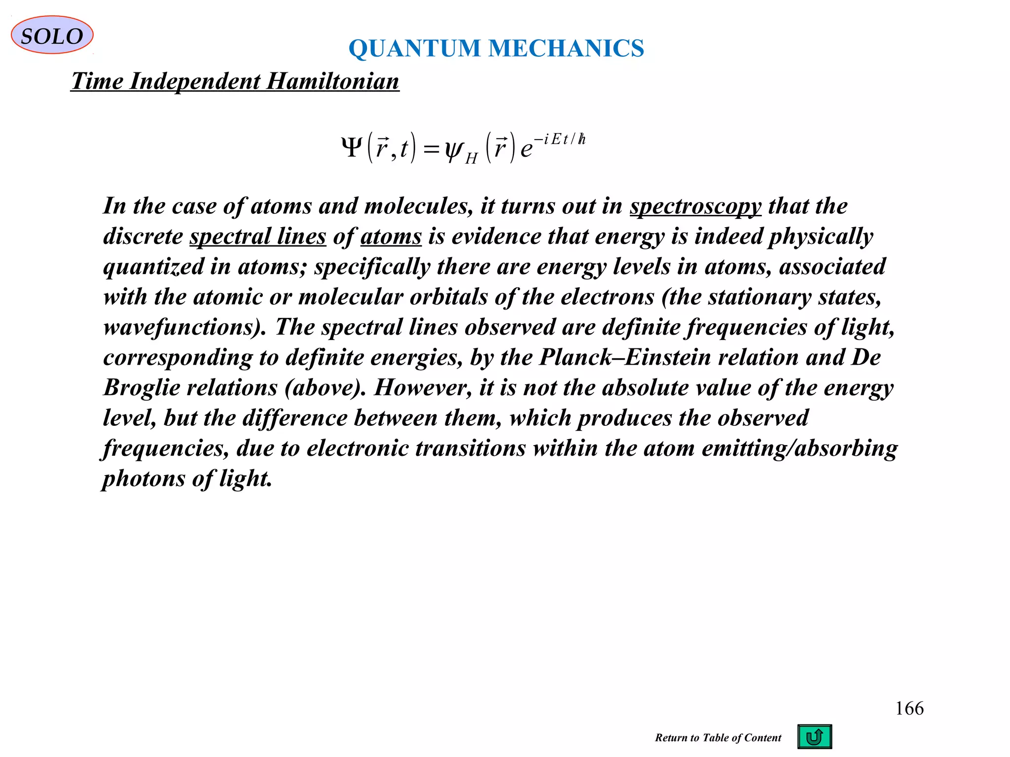 QUANTUM MECHANICS
Time Independent Hamiltonian
SOLO
( ) ( ) htEi
H ertr /−
=Ψ /
,

ψ
In the case of atoms and molecules, it turns out in spectroscopy that the
discrete spectral lines of atoms is evidence that energy is indeed physically
quantized in atoms; specifically there are energy levels in atoms, associated
with the atomic or molecular orbitals of the electrons (the stationary states,
wavefunctions). The spectral lines observed are definite frequencies of light,
corresponding to definite energies, by the Planck–Einstein relation and De
Broglie relations (above). However, it is not the absolute value of the energy
level, but the difference between them, which produces the observed
frequencies, due to electronic transitions within the atom emitting/absorbing
photons of light.
166
Return to Table of Content
 