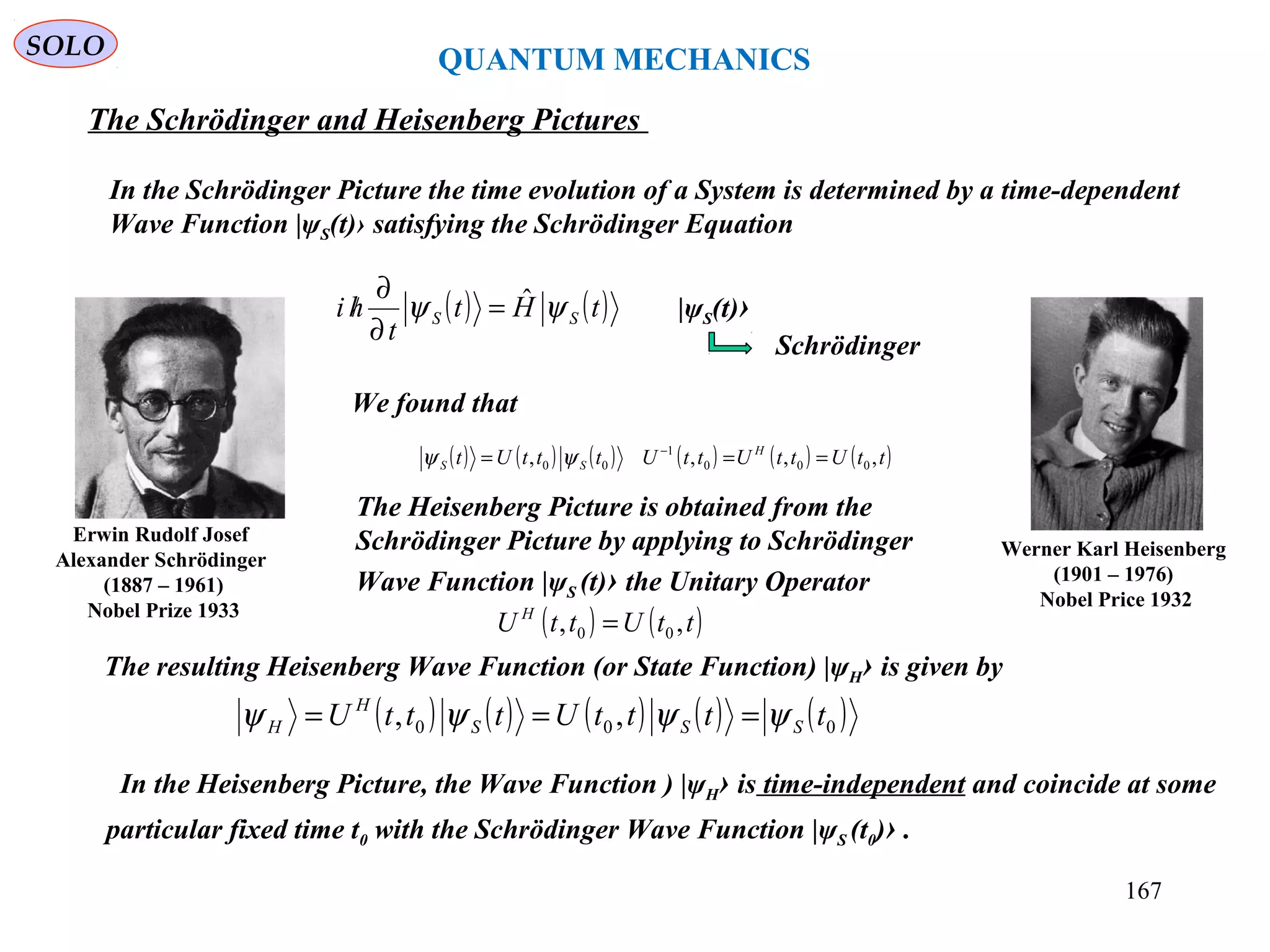 QUANTUM MECHANICS
The Schrödinger and Heisenberg Pictures
( ) ( )tHt
t
hi SS ψψ ˆ=
∂
∂
/
We found that
In the Schrödinger Picture the time evolution of a System is determined by a time-dependent
Wave Function |ψS(t)› satisfying the Schrödinger Equation
|ψS(t)›
Schrödinger
( ) ( ) ( ) ( ) ( ) ( )ttUttUttUtttUt H
SS ,,,, 000
1
00 === −
ψψ
Werner Karl Heisenberg
(1901 – 1976)
Nobel Price 1932
Erwin Rudolf Josef
Alexander Schrödinger
(1887 – 1961)
Nobel Prize 1933
The Heisenberg Picture is obtained from the
Schrödinger Picture by applying to Schrödinger
Wave Function |ψS (t)› the Unitary Operator
( ) ( )ttUttU H
,, 00 =
The resulting Heisenberg Wave Function (or State Function) |ψH› is given by
( ) ( ) ( ) ( ) ( )000 ,, ttttUtttU SSS
H
H ψψψψ ===
In the Heisenberg Picture, the Wave Function ) |ψH› is time-independent and coincide at some
particular fixed time t0 with the Schrödinger Wave Function |ψS (t0)› .
SOLO
167
 