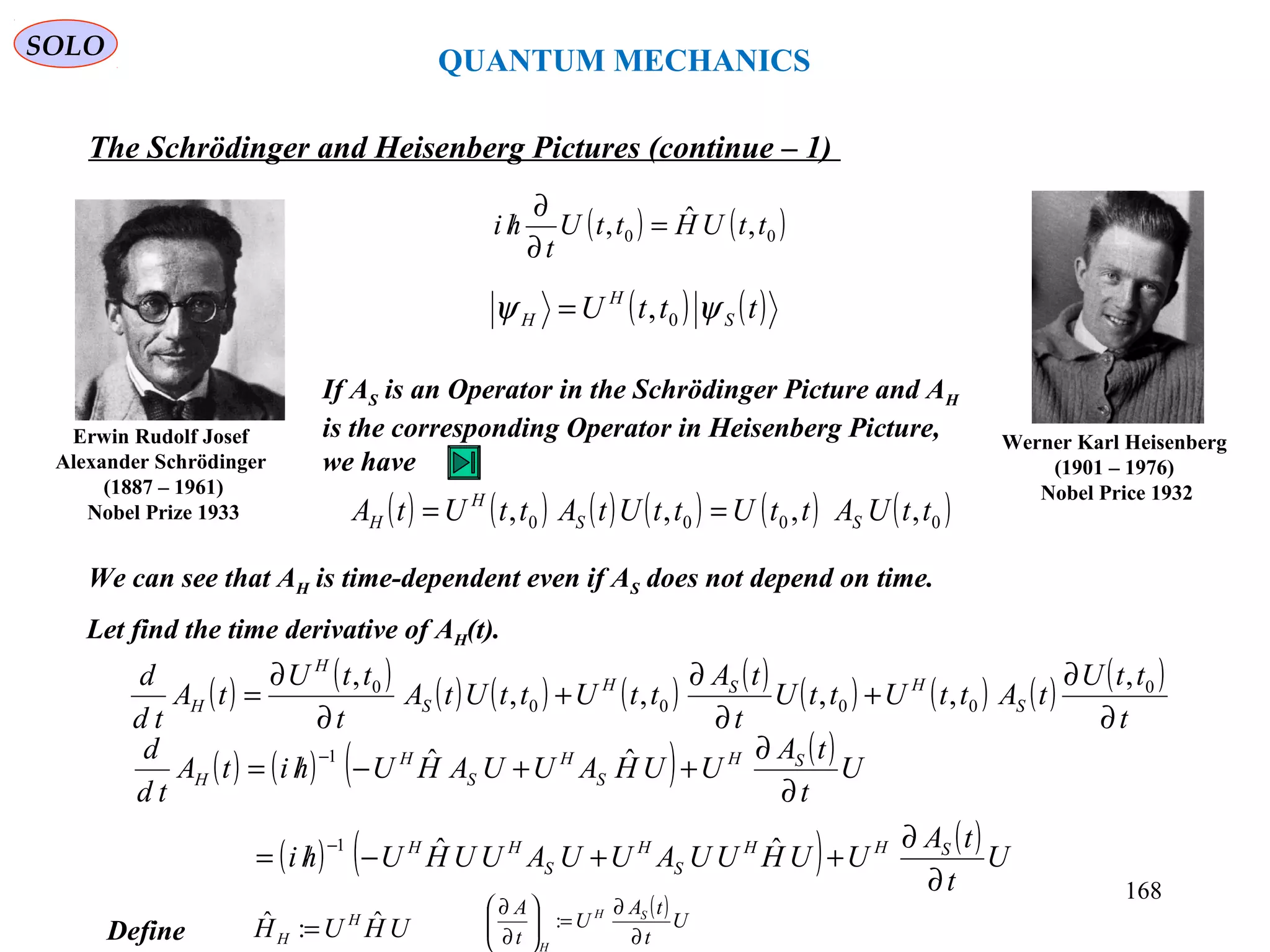 QUANTUM MECHANICS
The Schrödinger and Heisenberg Pictures (continue – 1)
Werner Karl Heisenberg
(1901 – 1976)
Nobel Price 1932
Erwin Rudolf Josef
Alexander Schrödinger
(1887 – 1961)
Nobel Prize 1933 ( ) ( ) ( ) ( ) ( ) ( )0000 ,,,, ttUAttUttUtAttUtA SS
H
H ==
Let find the time derivative of AH(t).
If AS is an Operator in the Schrödinger Picture and AH
is the corresponding Operator in Heisenberg Picture,
we have
We can see that AH is time-dependent even if AS does not depend on time.
( ) ( )tttU S
H
H ψψ 0,=
( ) ( ) ( ) ( ) ( ) ( ) ( ) ( ) ( ) ( )
t
ttU
tAttUttU
t
tA
ttUttUtA
t
ttU
tA
td
d
S
HSH
S
H
H
∂
∂
+
∂
∂
+
∂
∂
= 0
0000
0 ,
,,,,
,
( ) ( )00 ,ˆ, ttUHttU
t
hi =
∂
∂
/
( ) ( ) ( ) ( )
( ) ( ) ( )U
t
tA
UUHUUAUUAUUHUhi
U
t
tA
UUHAUUAHUhitA
td
d
SHH
S
H
S
HH
SH
S
H
S
H
H
∂
∂
++−/=
∂
∂
++−/=
−
−
ˆˆ
ˆˆ
1
1
Define UHUH H
H
ˆ:ˆ =
( )U
t
tA
U
t
A SH
H
∂
∂
=





∂
∂
:
SOLO
168
 