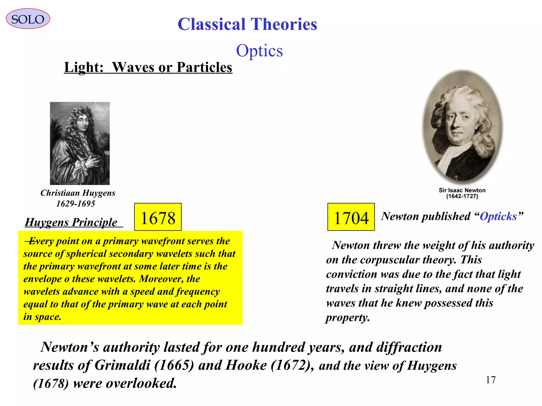 17
SOLO
Newton published “Opticks”1704
Newton threw the weight of his authority
on the corpuscular theory. This
conviction was due to the fact that light
travels in straight lines, and none of the
waves that he knew possessed this
property.
Newton’s authority lasted for one hundred years, and diffraction
results of Grimaldi (1665) and Hooke (1672), and the view of Huygens
(1678) were overlooked.
Optics
Every point on a primary wavefront serves the
source of spherical secondary wavelets such that
the primary wavefront at some later time is the
envelope o these wavelets. Moreover, the
wavelets advance with a speed and frequency
equal to that of the primary wave at each point
in space.
Christiaan Huygens
1629-1695
Huygens Principle 1678
Light: Waves or Particles
Classical Theories
 