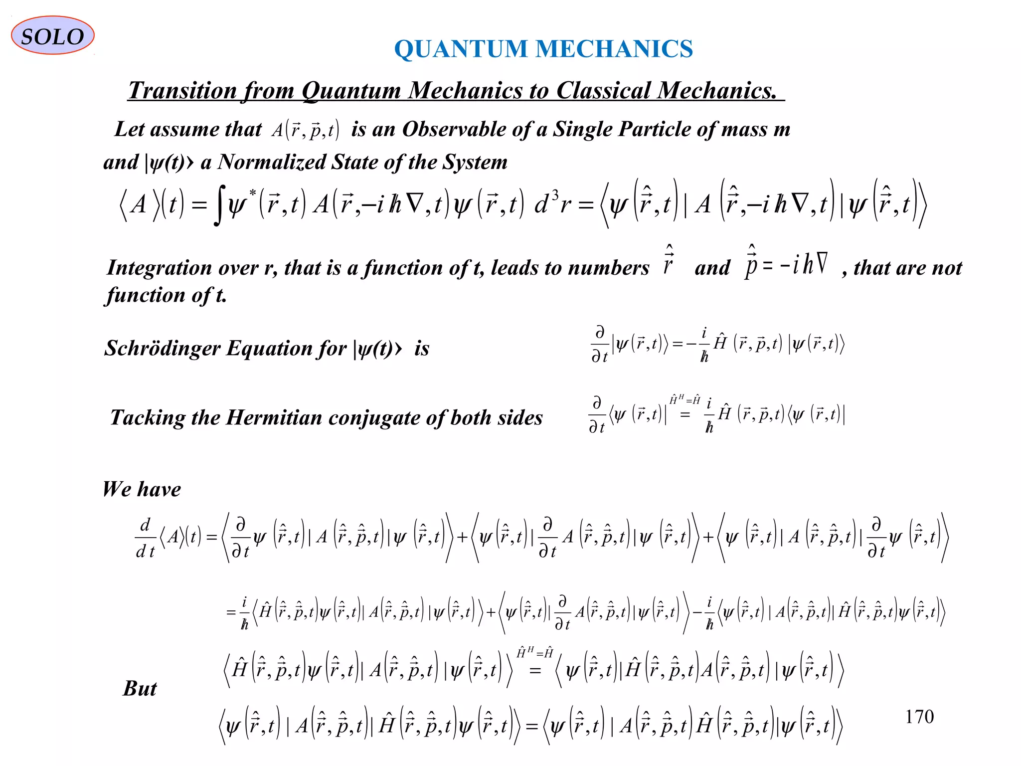QUANTUM MECHANICS
SOLO
Schrödinger Equation for |ψ(t)› is ( ) ( ) ( )trtprH
h
i
tr
t
,,,ˆ,

ψψ
/
−=
∂
∂
Tacking the Hermitian conjugate of both sides ( ) ( ) ( )trtprH
h
i
tr
t
HH H
,,,ˆ,
ˆˆ

ψψ
/
=
∂
∂ =
( ) ( ) ( ) ( ) ( ) ( ) ( )trthirAtrrdtrthirAtrtA ,ˆ|,,ˆ|,ˆ,,,, 3* 
ψψψψ ∇/−=∇/−= ∫
Let assume that is an Observable of a Single Particle of mass m
and |ψ(t)› a Normalized State of the System
( )tprA ,,

We have
( ) ( ) ( ) ( ) ( ) ( ) ( ) ( ) ( ) ( )tr
t
tprAtrtrtprA
t
trtrtprAtr
t
tA
td
d
,ˆ|,ˆ,ˆ|,ˆ,ˆ|,ˆ,ˆ|,ˆ,ˆ|,ˆ,ˆ|,ˆ 
ψψψψψψ
∂
∂
+
∂
∂
+
∂
∂
=
( ) ( ) ( ) ( ) ( ) ( ) ( ) ( ) ( ) ( ) ( )trtprHtprAtr
h
i
trtprA
t
trtrtprAtrtprH
h
i
,ˆ,ˆ,ˆˆ|,ˆ,ˆ|,ˆ,ˆ|,ˆ,ˆ|,ˆ,ˆ|,ˆ,ˆ|,ˆ,ˆ,ˆˆ 
ψψψψψψ
/
−
∂
∂
+
/
=
Integration over r, that is a function of t, leads to numbers and , that are not
function of t.
rˆ
∇/−= hipˆ
( ) ( ) ( ) ( ) ( ) ( ) ( ) ( )trtprAtprHtrtrtprAtrtprH
HH H
,ˆ|,ˆ,ˆ,ˆ,ˆˆ|,ˆ,ˆ|,ˆ,ˆ|,ˆ,ˆ,ˆˆ
ˆˆ

ψψψψ
=
=
( ) ( ) ( ) ( ) ( ) ( ) ( ) ( )trtprHtprAtrtrtprHtprAtr ,ˆ|,ˆ,ˆˆ,ˆ,ˆ|,ˆ,ˆ,ˆ,ˆˆ|,ˆ,ˆ|,ˆ 
ψψψψ =
But
Transition from Quantum Mechanics to Classical Mechanics.
170
 