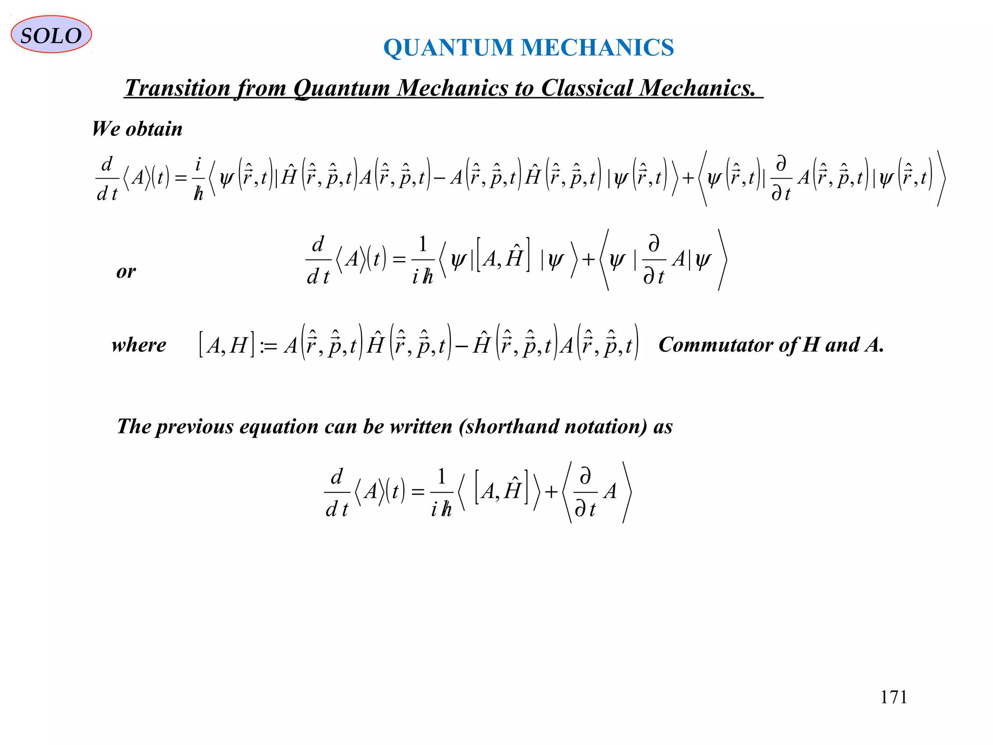 QUANTUM MECHANICS
SOLO
( ) ( ) ( ) ( ) ( ) ( ) ( ) ( ) ( ) ( )trtprA
t
trtrtprHtprAtprAtprHtr
h
i
tA
td
d
,ˆ|,ˆ,ˆ|,ˆ,ˆ|,ˆ,ˆˆ,ˆ,ˆ,ˆ,ˆ,ˆ,ˆˆ|,ˆ 
ψψψψ
∂
∂
+−
/
=
or
( ) [ ] ψψψψ |||ˆ,|
1
A
t
HA
hi
tA
td
d
∂
∂
+
/
=
where Commutator of H and A.[ ] ( ) ( ) ( ) ( )tprAtprHtprHtprAHA ,ˆ,ˆ,ˆ,ˆˆ,ˆ,ˆˆ,ˆ,ˆ:,

−=
We obtain
The previous equation can be written (shorthand notation) as
( ) [ ] A
t
HA
hi
tA
td
d
∂
∂
+
/
= ˆ,
1
Transition from Quantum Mechanics to Classical Mechanics.
171
 