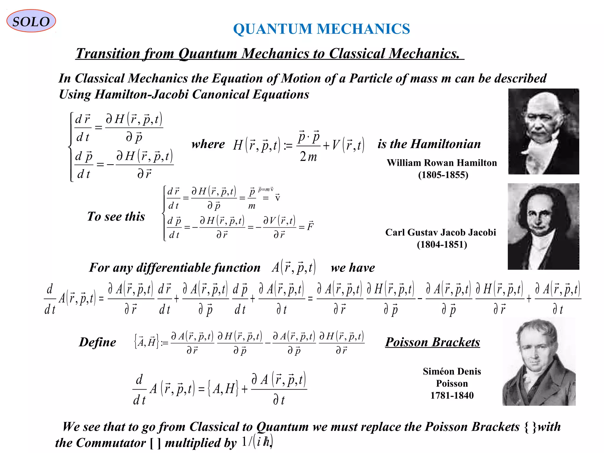 QUANTUM MECHANICS
SOLO
( )
( )







∂
∂
−=
∂
∂
=
r
tprH
td
pd
p
tprH
td
rd




,,
,,
In Classical Mechanics the Equation of Motion of a Particle of mass m can be described
Using Hamilton-Jacobi Canonical Equations
Transition from Quantum Mechanics to Classical Mechanics.
where is the Hamiltonian( ) ( )trV
m
pp
tprH ,
2
:,,



+
⋅
=
To see this
( )
( ) ( )







=
∂
∂
−=
∂
∂
−=
==
∂
∂
=
=
F
r
trV
r
tprH
td
pd
m
p
p
tprH
td
rd mp








 
,,,
v
,, v
For any differentiable function we have( )tprA ,,

( ) ( ) ( ) ( ) ( ) ( ) ( ) ( ) ( )
t
tprA
r
tprH
p
tprA
p
tprH
r
tprA
t
tprA
td
pd
p
tprA
td
rd
r
tprA
tprA
td
d
∂
∂
+
∂
∂
∂
∂
−
∂
∂
∂
∂
=
∂
∂
+
∂
∂
+
∂
∂
=
,,,,,,,,,,,,,,,,
,,














Define Poisson Brackets{ } ( ) ( ) ( ) ( )
r
tprH
p
tprA
p
tprH
r
tprA
HA 







∂
∂
∂
∂
−
∂
∂
∂
∂
=
,,,,,,,,
:,
( ) { } ( )
t
tprA
HAtprA
td
d
∂
∂
+=
,,
,,,


Carl Gustav Jacob Jacobi
(1804-1851)
William Rowan Hamilton
(1805-1855)
Siméon Denis
Poisson
1781-1840
172We see that to go from Classical to Quantum we must replace the Poisson Brackets { }with
the Commutator [ ] multiplied by .( )hi //1
 