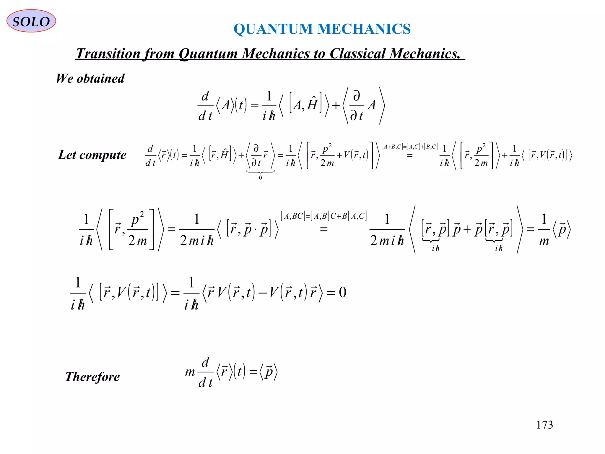 QUANTUM MECHANICS
SOLO
We obtained
Let compute ( ) [ ] ( )
[ ] [ ] [ ]
( )[ ]trVr
him
p
r
hi
trV
m
p
r
hi
r
t
Hr
hi
tr
td
d CBCACBA
,,
1
2
,
1
,
2
,
1ˆ,
1 2,,,2
0



/
+





/
=





+
/
=
∂
∂
+
/
=
+=+
[ ]
[ ] [ ] [ ]
[ ] [ ] p
m
prpppr
him
ppr
himm
p
r
hi hihi
CABCBABCA
 1
,,
2
1
,
2
1
2
,
1 ,,,2
=+
/
=⋅
/
=





/ ////
+=
( )[ ] ( ) ( ) 0,,
1
,,
1
=−
/
=
/
rtrVtrVr
hi
trVr
hi

Therefore ( ) ptr
td
d
m

=
( ) [ ] A
t
HA
hi
tA
td
d
∂
∂
+
/
= ˆ,
1
Transition from Quantum Mechanics to Classical Mechanics.
173
 