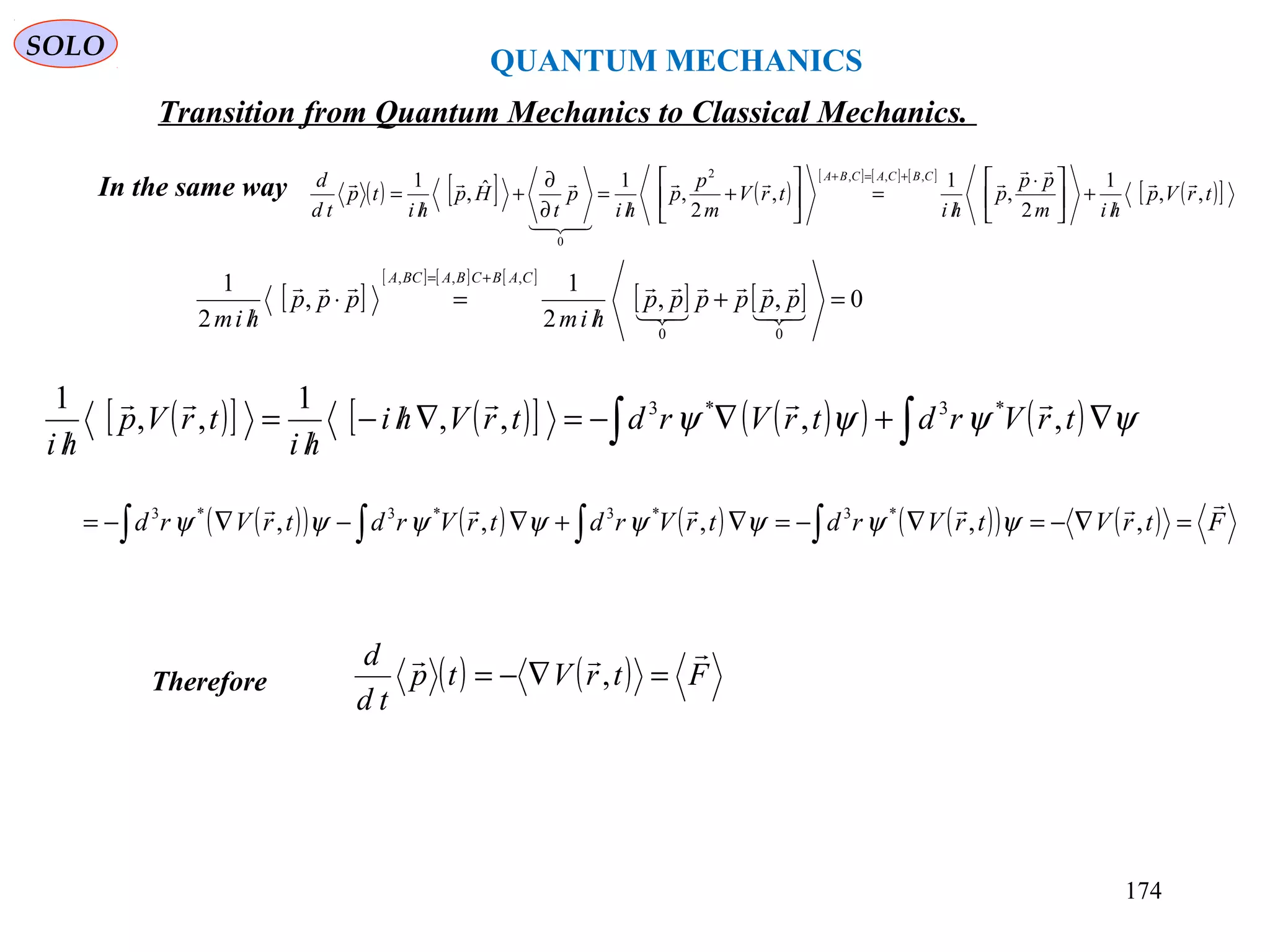 QUANTUM MECHANICS
SOLO
In the same way ( ) [ ] ( )
[ ] [ ] [ ]
( )[ ]trVp
him
pp
p
hi
trV
m
p
p
hi
p
t
Hp
hi
tp
td
d CBCACBA
,,
1
2
,
1
,
2
,
1ˆ,
1 ,,,2
0





/
+




 ⋅
/
=





+
/
=
∂
∂
+
/
=
+=+
[ ]
[ ] [ ] [ ]
[ ] [ ] 0,,
2
1
,
2
1
00
,,,
=+
/
=⋅
/
+=




pppppp
him
ppp
him
CABCBABCA
( )[ ] ( )[ ] ( )( ) ( )∫∫ ∇+∇−=∇/−
/
=
/
ψψψψ trVrdtrVrdtrVhi
hi
trVp
hi
,,,,
1
,,
1 *3*3 
( )( ) ( ) ( ) ( )( ) ( ) FtrVtrVrdtrVrdtrVrdtrVrd

=∇−=∇−=∇+∇−∇−= ∫∫∫∫ ,,,,, *3*3*3*3
ψψψψψψψψ
Therefore ( ) ( ) FtrVtp
td
d 
=∇−= ,
Transition from Quantum Mechanics to Classical Mechanics.
174
 