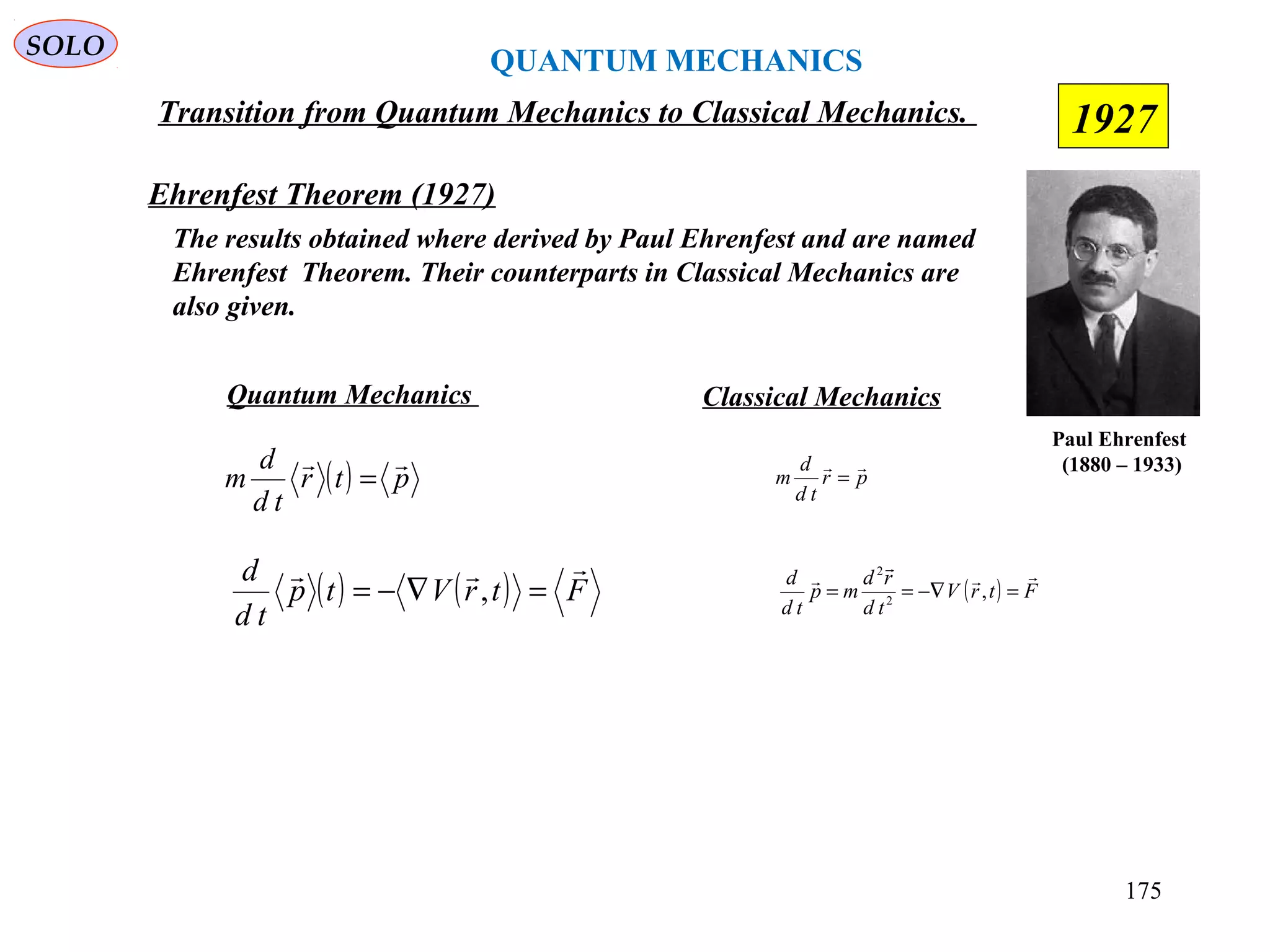 QUANTUM MECHANICS
SOLO
( ) ( ) FtrVtp
td
d 
=∇−= ,
Ehrenfest Theorem (1927)
Paul Ehrenfest
(1880 – 1933)
The results obtained where derived by Paul Ehrenfest and are named
Ehrenfest Theorem. Their counterparts in Classical Mechanics are
also given.
( ) ptr
td
d
m

=
Quantum Mechanics Classical Mechanics
pr
td
d
m

=
( ) FtrV
td
rd
mp
td
d 


=−∇== ,2
2
Transition from Quantum Mechanics to Classical Mechanics.
175
1927
 