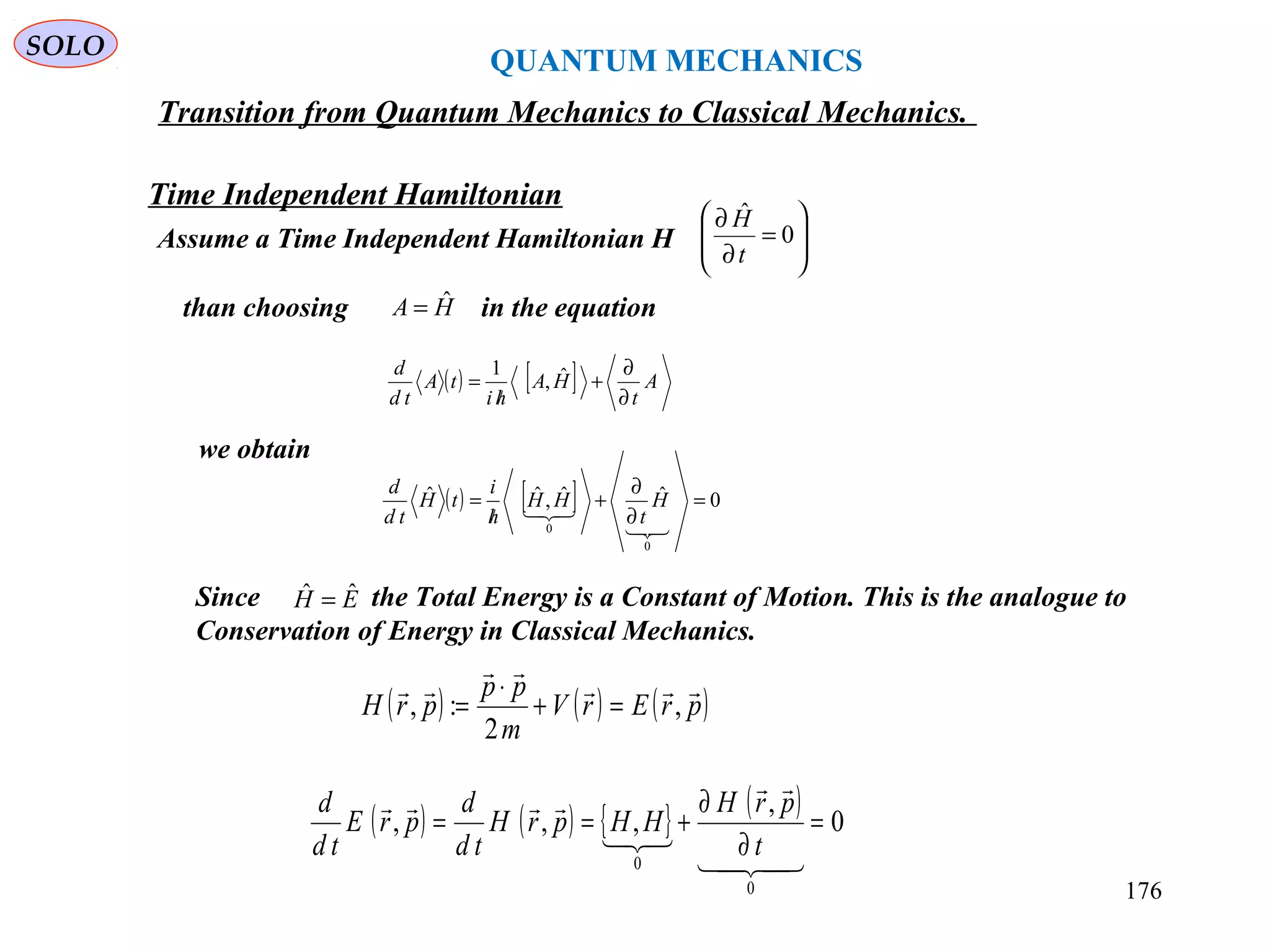 QUANTUM MECHANICS
SOLO
Time Independent Hamiltonian
Transition from Quantum Mechanics to Classical Mechanics.
Assume a Time Independent Hamiltonian H 







=
∂
∂
0
ˆ
t
H
than choosing in the equationHA ˆ=
( ) [ ] A
t
HA
hi
tA
td
d
∂
∂
+
/
= ˆ,
1
we obtain
( ) [ ] 0ˆˆ,ˆˆ
0
0
=
∂
∂
+
/
=

 H
t
HH
h
i
tH
td
d
Since the Total Energy is a Constant of Motion. This is the analogue to
Conservation of Energy in Classical Mechanics.
EH ˆˆ =
( ) ( ) ( )prErV
m
pp
prH



,
2
:, =+
⋅
=
( ) ( ) { } ( ) 0
,
,,,
0
0
=
∂
∂
+==




t
prH
HHprH
td
d
prE
td
d
176
 