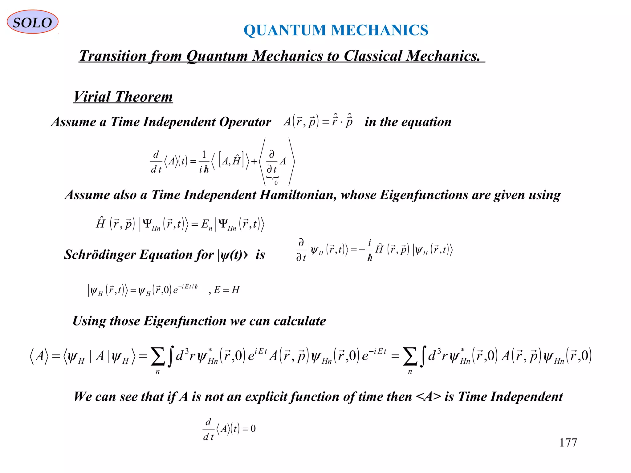 QUANTUM MECHANICS
SOLO
Virial Theorem
Transition from Quantum Mechanics to Classical Mechanics.
Assume a Time Independent Operator in the equation( ) prprA ˆˆ,

⋅=
( ) [ ]

0
ˆ,
1
A
t
HA
hi
tA
td
d
∂
∂
+
/
=
Assume also a Time Independent Hamiltonian, whose Eigenfunctions are given using
( ) ( ) ( )trEtrprH HnnHn ,,,ˆ 
Ψ=Ψ
Schrödinger Equation for |ψ(t)› is ( ) ( ) ( )trprH
h
i
tr
t
HH ,,ˆ,

ψψ
/
−=
∂
∂
( ) ( ) HEertr htEi
HH == /−
,0,, /
ψψ
Using those Eigenfunction we can calculate
( ) ( ) ( ) ( ) ( ) ( )∑∫∑∫ === −
n
HnHn
n
tEi
Hn
tEi
HnHH rprArrderprAerrdAA 0,,0,0,,0,|| *3*3 
ψψψψψψ
We can see that if A is not an explicit function of time then <A> is Time Independent
( ) 0=tA
td
d
177
 