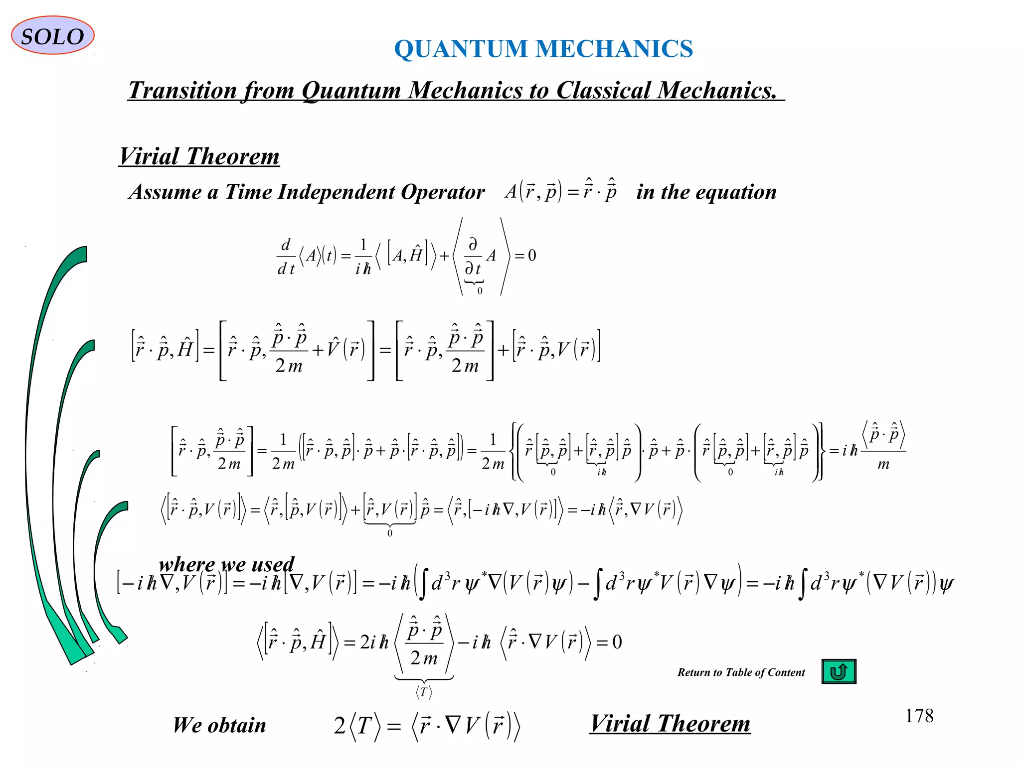 QUANTUM MECHANICS
SOLO
Virial Theorem
Transition from Quantum Mechanics to Classical Mechanics.
Assume a Time Independent Operator in the equation
[ ] ( ) ( )[ ]rVpr
m
pp
prrV
m
pp
prHpr





,ˆˆ
2
ˆˆ
,ˆˆˆ
2
ˆˆ
,ˆˆˆ,ˆˆ ⋅+







 ⋅
⋅=








+
⋅
⋅=⋅
[ ] [ ]( ) [ ] [ ] [ ] [ ] m
pp
hipprpprpppprppr
m
pprppppr
mm
pp
pr
hihi
ˆˆ
ˆˆ,ˆˆ,ˆˆˆˆˆˆ,ˆˆ,ˆˆ
2
1ˆ,ˆˆˆˆˆ,ˆˆ
2
1
2
ˆˆ
,ˆˆ
00



 ⋅
/=
















+⋅+⋅








+=⋅⋅+⋅⋅=







 ⋅
⋅
//
( )[ ] ( )[ ] ( )[ ] ( )[ ] ( )rVrhirVhirprVrrVprrVpr



∇/−=∇/−=+=⋅ ,ˆ,,ˆˆ,ˆ,ˆ,ˆ,ˆˆ
0
( ) prprA ˆˆ,

⋅=
( ) [ ]

0ˆ,
1
0
=
∂
∂
+
/
= A
t
HA
hi
tA
td
d
We obtain
( )[ ] ( )[ ] ( )( ) ( )( ) ( )( )∫∫∫ ∇/−=∇−∇/−=∇/−=∇/− ψψψψψψ rVrdhirVrdrVrdhirVhirVhi
 *3*3*3
,,
[ ] ( ) 0ˆ
2
ˆˆ
2ˆ,ˆˆ =∇⋅/−
⋅
/=⋅ rVrhi
m
pp
hiHpr
T




where we used
( )rVrT

∇⋅=2 Virial Theorem 178
Return to Table of Content
 