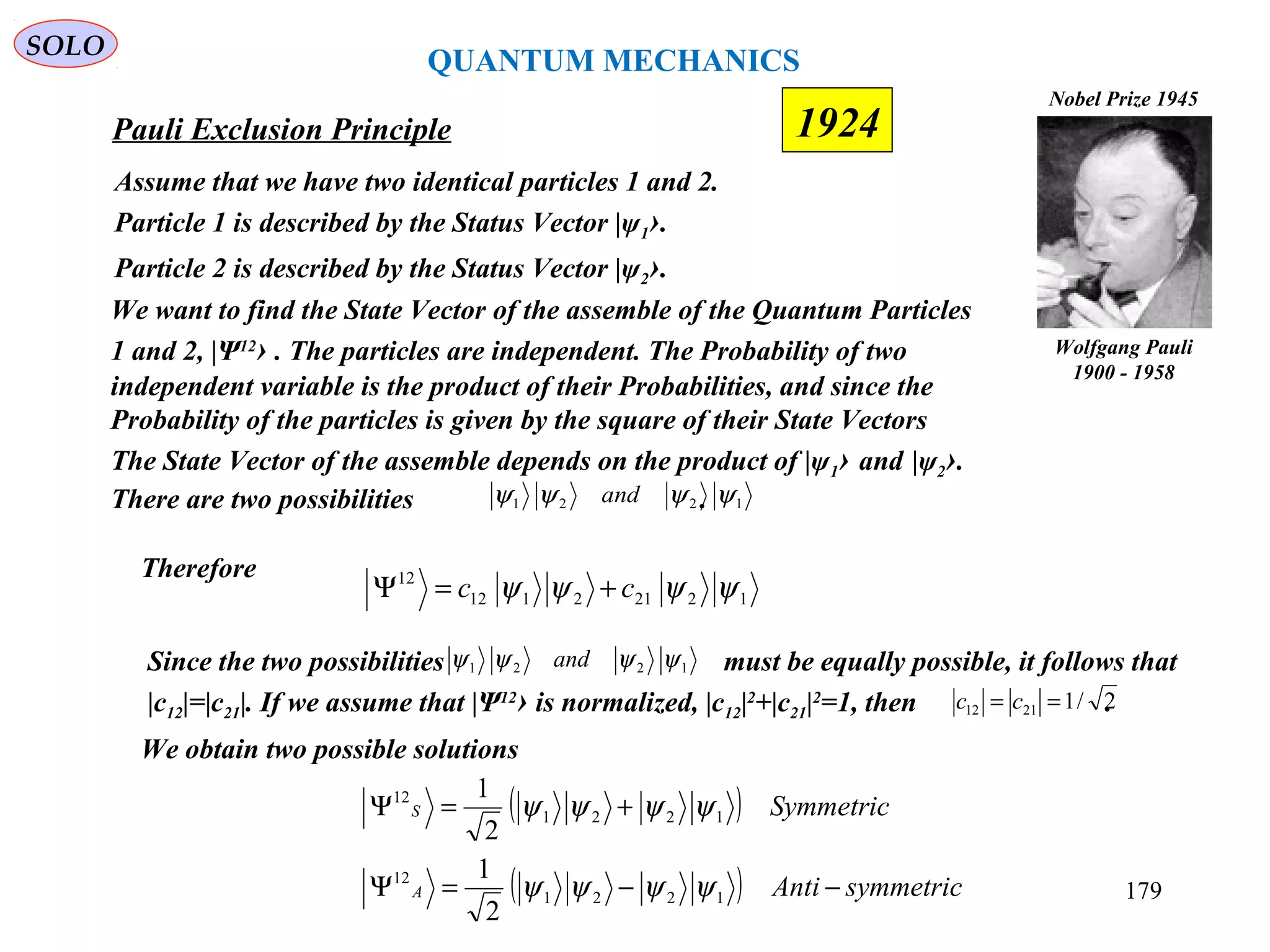 QUANTUM MECHANICS
Pauli Exclusion Principle
12212112
12
ψψψψ cc +=Ψ
Assume that we have two identical particles 1 and 2.
Particle 1 is described by the Status Vector |ψ1›.
Particle 2 is described by the Status Vector |ψ2›.
Wolfgang Pauli
1900 - 1958
Nobel Prize 1945
We want to find the State Vector of the assemble of the Quantum Particles
1 and 2, |Ψ12
› . The particles are independent. The Probability of two
independent variable is the product of their Probabilities, and since the
Probability of the particles is given by the square of their State Vectors
The State Vector of the assemble depends on the product of |ψ1› and |ψ2›.
There are two possibilities . 1221 ψψψψ and
Therefore
Since the two possibilities must be equally possible, it follows that
|c12|=|c21|. If we assume that |Ψ12
› is normalized, |c12|2
+|c21|2
=1, then .
1221 ψψψψ and
2/12112 == cc
We obtain two possible solutions
( )
( ) symmetricAnti
Symmetric
A
S
−−=Ψ
+=Ψ
1221
12
1221
12
2
1
2
1
ψψψψ
ψψψψ
SOLO
179
1924
 
