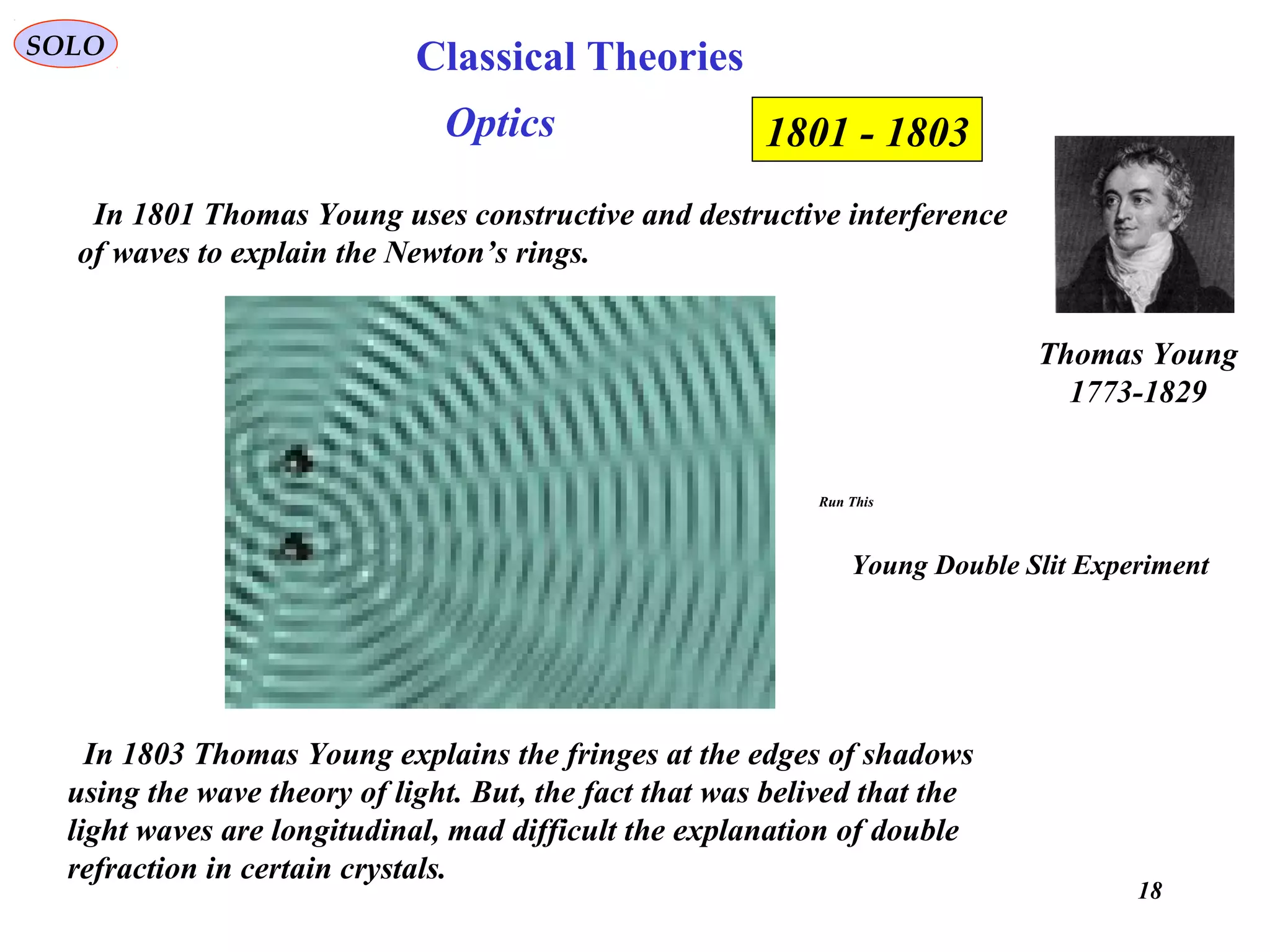 18
SOLO
In 1801 Thomas Young uses constructive and destructive interference
of waves to explain the Newton’s rings.
Thomas Young
1773-1829
1801 - 1803
In 1803 Thomas Young explains the fringes at the edges of shadows
using the wave theory of light. But, the fact that was belived that the
light waves are longitudinal, mad difficult the explanation of double
refraction in certain crystals.
Optics
Run This
Young Double Slit Experiment
Classical Theories
 