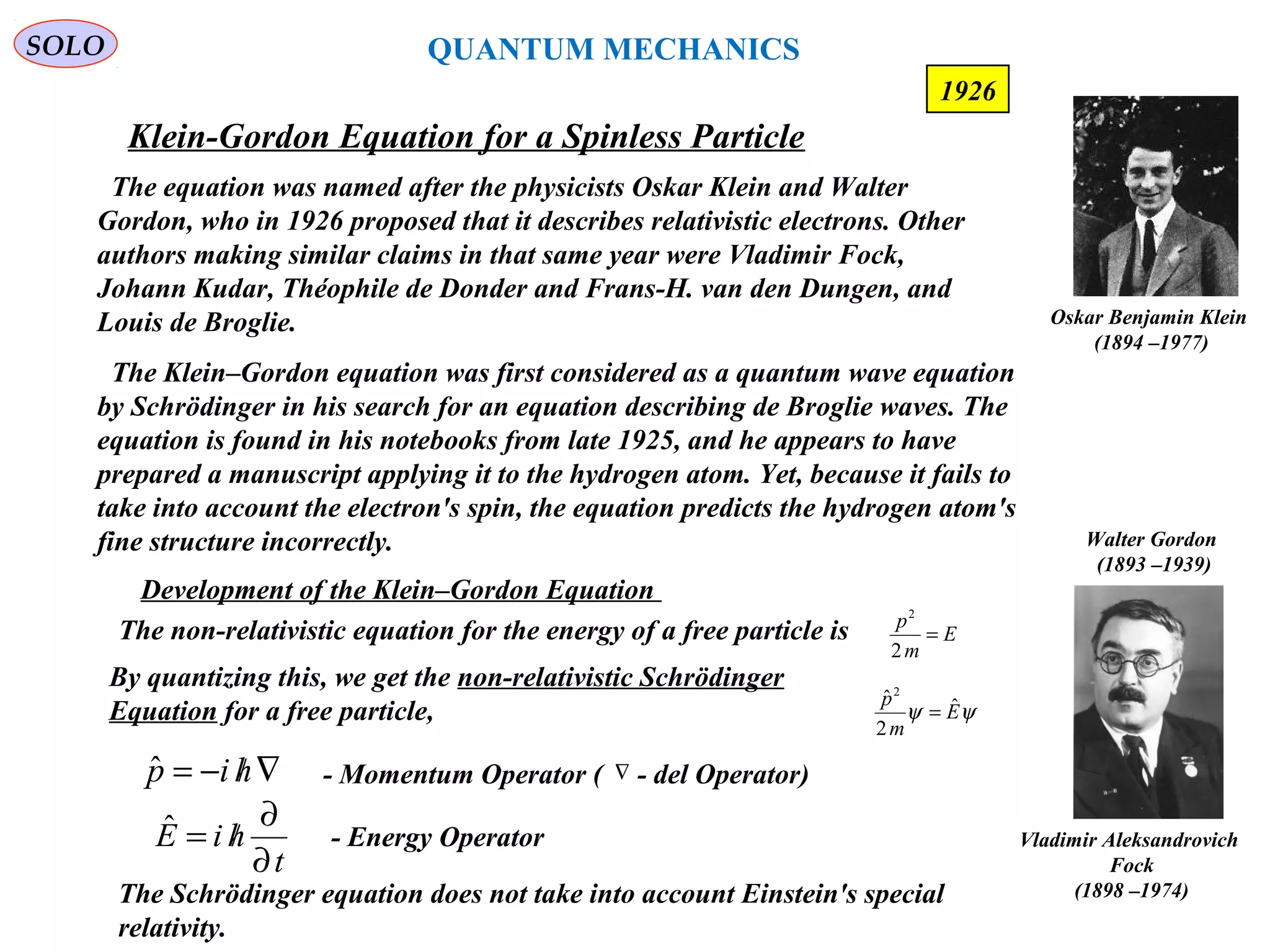 Klein-Gordon Equation for a Spinless Particle
SOLO
184
The equation was named after the physicists Oskar Klein and Walter
Gordon, who in 1926 proposed that it describes relativistic electrons. Other
authors making similar claims in that same year were Vladimir Fock,
Johann Kudar, Théophile de Donder and Frans-H. van den Dungen, and
Louis de Broglie. Oskar Benjamin Klein
(1894 –1977)
Walter Gordon
(1893 –1939)
Vladimir Aleksandrovich
Fock
(1898 –1974)
1926
The Klein–Gordon equation was first considered as a quantum wave equation
by Schrödinger in his search for an equation describing de Broglie waves. The
equation is found in his notebooks from late 1925, and he appears to have
prepared a manuscript applying it to the hydrogen atom. Yet, because it fails to
take into account the electron's spin, the equation predicts the hydrogen atom's
fine structure incorrectly.
Development of the Klein–Gordon Equation
The non-relativistic equation for the energy of a free particle is E
m
p
=
2
2
By quantizing this, we get the non-relativistic Schrödinger
Equation for a free particle, ψψ E
m
p ˆ
2
ˆ2
=
∇/−= hipˆ - Momentum Operator ( - del Operator)∇
- Energy Operator
t
hiE
∂
∂
/=ˆ
The Schrödinger equation does not take into account Einstein's special
relativity.
QUANTUM MECHANICS
 