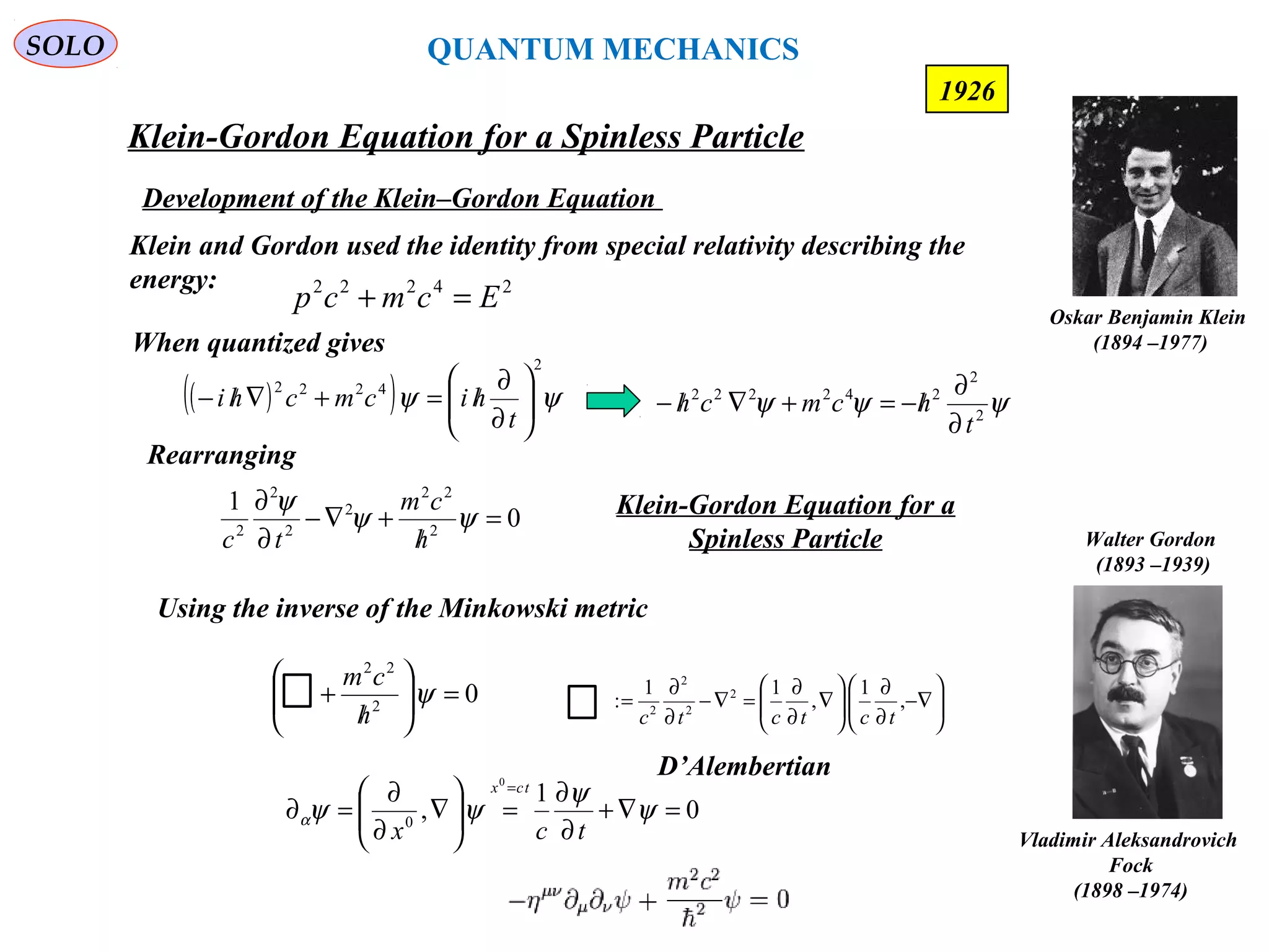Klein-Gordon Equation for a Spinless Particle
SOLO
185
Oskar Benjamin Klein
(1894 –1977)
Walter Gordon
(1893 –1939)
Vladimir Aleksandrovich
Fock
(1898 –1974)
1926
Development of the Klein–Gordon Equation
24222
Ecmcp =+
Klein and Gordon used the identity from special relativity describing the
energy:
( )( ) ψψ
2
4222






∂
∂
/=+∇/−
t
hicmchi
When quantized gives
ψψψ 2
2
242222
t
hcmch
∂
∂
/−=+∇/−
Rearranging
0
1
2
22
2
2
2
2
=
/
+∇−
∂
∂
ψψ
ψ
h
cm
tc
Klein-Gordon Equation for a
Spinless Particle
Using the inverse of the Minkowski metric
02
22
=





/
+ ψ
h
cm
0
1
,
0
0
=∇+
∂
∂
=





∇
∂
∂
=∂
=
ψ
ψ
ψψα
tcx
tcx






−∇
∂
∂






∇
∂
∂
=∇−
∂
∂
= ,
1
,
11
: 2
2
2
2
tctctc
D’Alembertian
QUANTUM MECHANICS
 