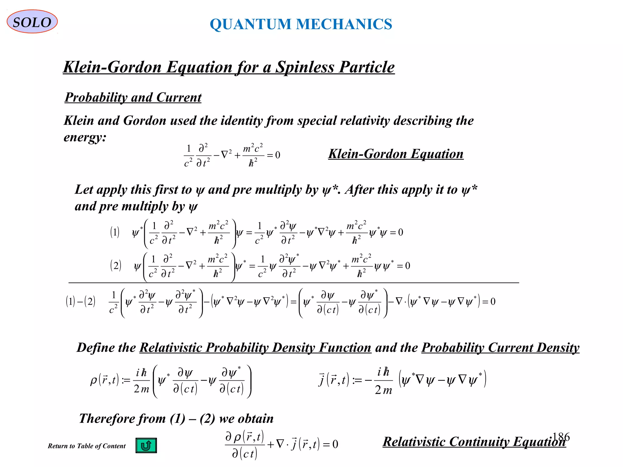 Klein-Gordon Equation for a Spinless Particle
SOLO
186
Probability and Current
Klein and Gordon used the identity from special relativity describing the
energy:
Klein-Gordon Equation
Let apply this first to ψ and pre multiply by ψ*. After this apply it to ψ*
and pre multiply by ψ
0
1
2
22
2
2
2
2
=
/
+∇−
∂
∂
h
cm
tc
( )
( ) 0
11
2
0
11
1
*
2
22
*2
2
*2
2
*
2
22
2
2
2
2
*
2
22
2*
2
2
*
22
22
2
2
2
2
*
=
/
+∇−
∂
∂
=





/
+∇−
∂
∂
=
/
+∇−
∂
∂
=





/
+∇−
∂
∂
ψψψψ
ψ
ψψψ
ψψψψ
ψ
ψψψ
h
cm
tch
cm
tc
h
cm
tch
cm
tc
Define the Relativistic Probability Density Function and the Probability Current Density
( ) ( )**
2
:, ψψψψ ∇−∇
/
−=
m
hi
trj

Therefore from (1) – (2) we obtain
( )
( ) ( ) 





∂
∂
−
∂
∂/
=
tctcm
hi
tr
*
*
2
:,
ψ
ψ
ψ
ψρ

( )
( )
( ) 0,
,
=⋅∇+
∂
∂
trj
tc
tr 
ρ Relativistic Continuity Equation
( ) ( ) ( ) ( ) ( )
( ) 0
1
21 **
*
**22*
2
*2
2
2
*
2
=∇−∇⋅∇−





∂
∂
−
∂
∂
=∇−∇−





∂
∂
−
∂
∂
− ψψψψ
ψ
ψ
ψ
ψψψψψ
ψ
ψ
ψ
ψ
tctcttc
Return to Table of Content
QUANTUM MECHANICS
 
