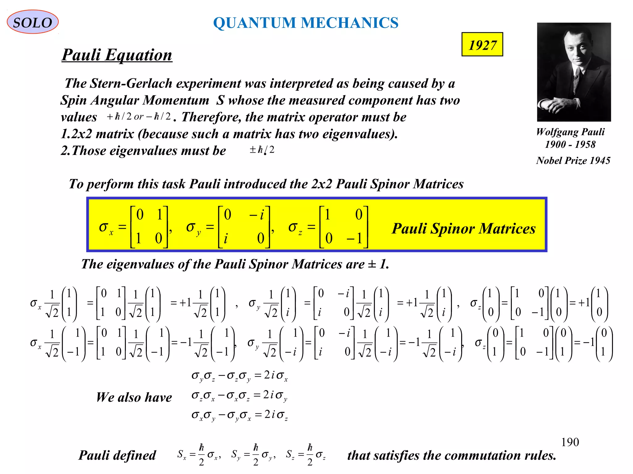Pauli Equation
SOLO
190
1927
The Stern-Gerlach experiment was interpreted as being caused by a
Spin Angular Momentum S whose the measured component has two
values . Therefore, the matrix operator must be
1.2x2 matrix (because such a matrix has two eigenvalues).
2.Those eigenvalues must be .
2/2/ horh /−/+
2/h/±






−
=




 −
=





=
10
01
,
0
0
,
01
10
zyx
i
i
σσσ Pauli Spinor Matrices
To perform this task Pauli introduced the 2x2 Pauli Spinor Matrices
zzyyxx
h
S
h
S
h
S σσσ
2
,
2
,
2
/
=
/
=
/
=Pauli defined that satisfies the commutation rules.
The eigenvalues of the Pauli Spinor Matrices are ± 1.






−=











−
=











−
−=





−




 −
=





−





−
−=





−





=





−






+=











−
=











+=










 −
=











+=











=





1
0
1
1
0
10
01
1
0
,
1
2
1
1
1
2
1
0
01
2
1
,
1
1
2
1
1
1
1
2
1
01
10
1
1
2
1
0
1
1
0
1
10
01
0
1
,
1
2
1
1
1
2
1
0
01
2
1
,
1
1
2
1
1
1
1
2
1
01
10
1
1
2
1
zyx
zyx
iii
i
i
iii
i
i
σσσ
σσσ
zxyyx
yzxxz
xyzzy
i
i
i
σσσσσ
σσσσσ
σσσσσ
2
2
2
=−
=−
=−
We also have
Wolfgang Pauli
1900 - 1958
Nobel Prize 1945
QUANTUM MECHANICS
 