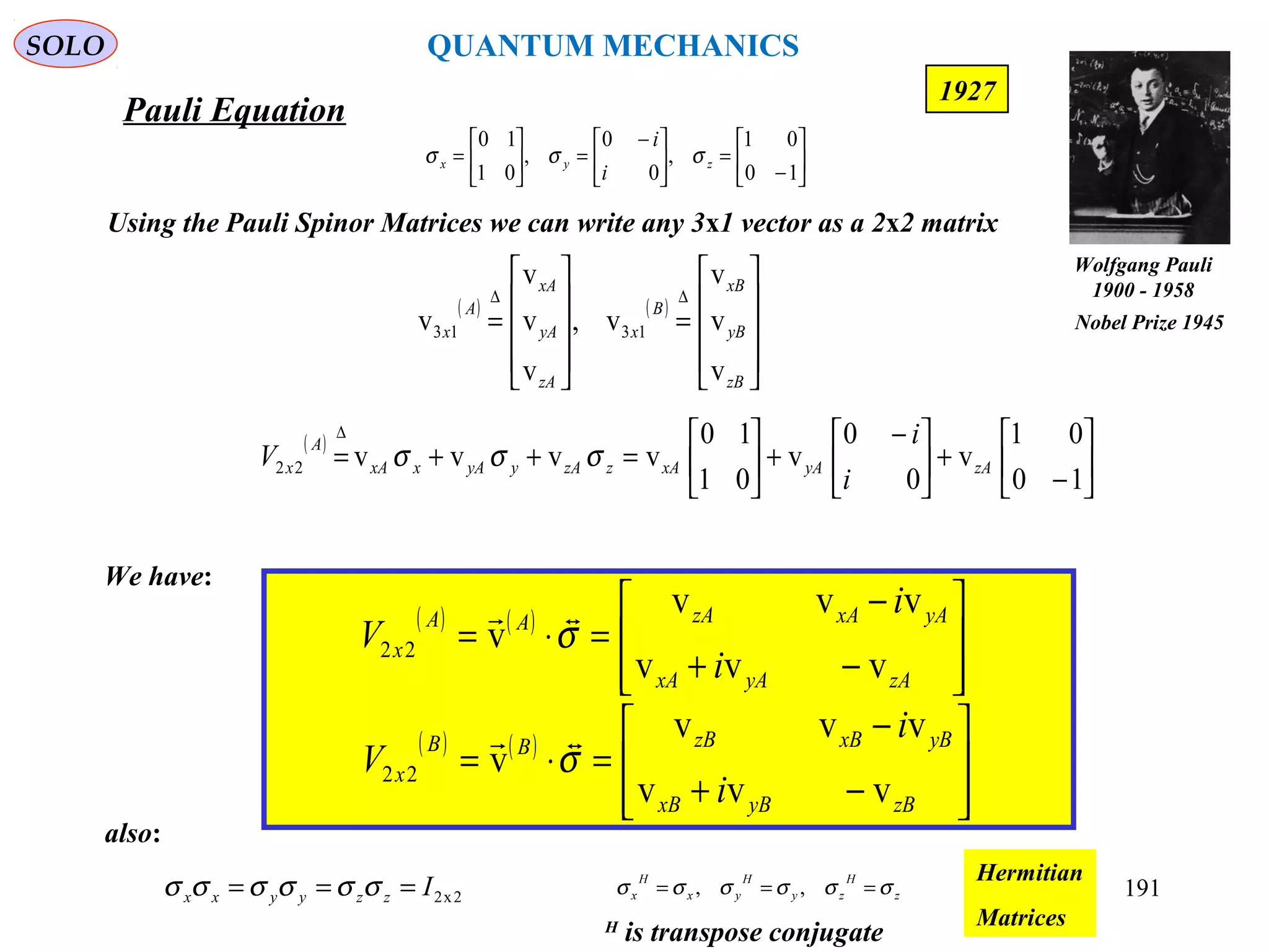 Pauli Equation
SOLO
191
1927
( )






−
+




 −
+





=++=
∆
10
01
v
0
0
v
01
10
vvvv22 zAyAxAzzAyyAxxA
A
x
i
i
V σσσ
We have:
( ) ( )








−+
−
=⋅=
zAyAxA
yAxAzAAA
x
i
i
V
vvv
vvv
v22 σ

( ) ( )








−+
−
=⋅=
zByBxB
yBxBzBBB
x
i
i
V
vvv
vvv
v22 σ

Using the Pauli Spinor Matrices we can write any 3x1 vector as a 2x2 matrix
( ) ( )










=










=
∆∆
zB
yB
xB
B
x
zA
yA
xA
A
x
v
v
v
v,
v
v
v
v 1313






−
=




 −
=





=
10
01
,
0
0
,
01
10
zyx
i
i
σσσ
also:
2x2Izzyyxx === σσσσσσ z
H
zy
H
yx
H
x σσσσσσ === ,,
Hermitian
MatricesH
is transpose conjugate
Wolfgang Pauli
1900 - 1958
Nobel Prize 1945
QUANTUM MECHANICS
 