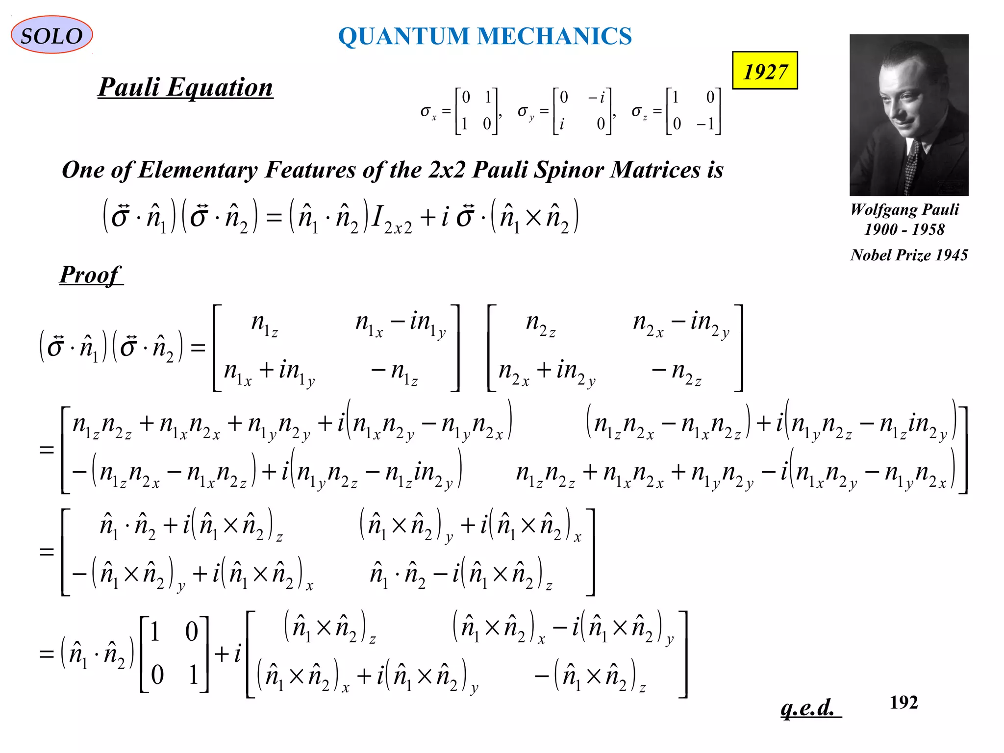 192
SOLO






−
=




 −
=





=
10
01
,
0
0
,
01
10
zyx
i
i
σσσ
One of Elementary Features of the 2x2 Pauli Spinor Matrices is
Proof
q.e.d.
( )( ) ( ) ( )21222121
ˆˆˆˆˆˆ nniInnnn x ×⋅+⋅=⋅⋅ σσσ

( )( )
( ) ( ) ( )
( ) ( ) ( )
( ) ( ) ( )
( ) ( ) ( )
( )
( ) ( ) ( )
( ) ( ) ( ) 







×−×+×
×−××
+





⋅=








×−⋅×+×−
×+××+⋅
=








−−++−+−−
−+−−+++
=








−+
−








−+
−
=⋅⋅
zyx
yxz
zxy
xyz
xyyxyyxxzzyzzyzxxz
yzzyzxxzxyyxyyxxzz
zyx
yxz
zyx
yxz
nnnninn
nninnnn
inn
nninnnninn
nninnnninn
nnnninnnnnninnnninnnn
innnninnnnnnnninnnnnn
ninn
innn
ninn
innn
nn
212121
212121
21
21212121
21212121
212121212121212121
212121212121212121
222
222
111
111
21
ˆˆˆˆˆˆ
ˆˆˆˆˆˆ
10
01
ˆˆ
ˆˆˆˆˆˆˆˆ
ˆˆˆˆˆˆˆˆ
ˆˆ σσ

Pauli Equation
1927
Wolfgang Pauli
1900 - 1958
Nobel Prize 1945
QUANTUM MECHANICS
 