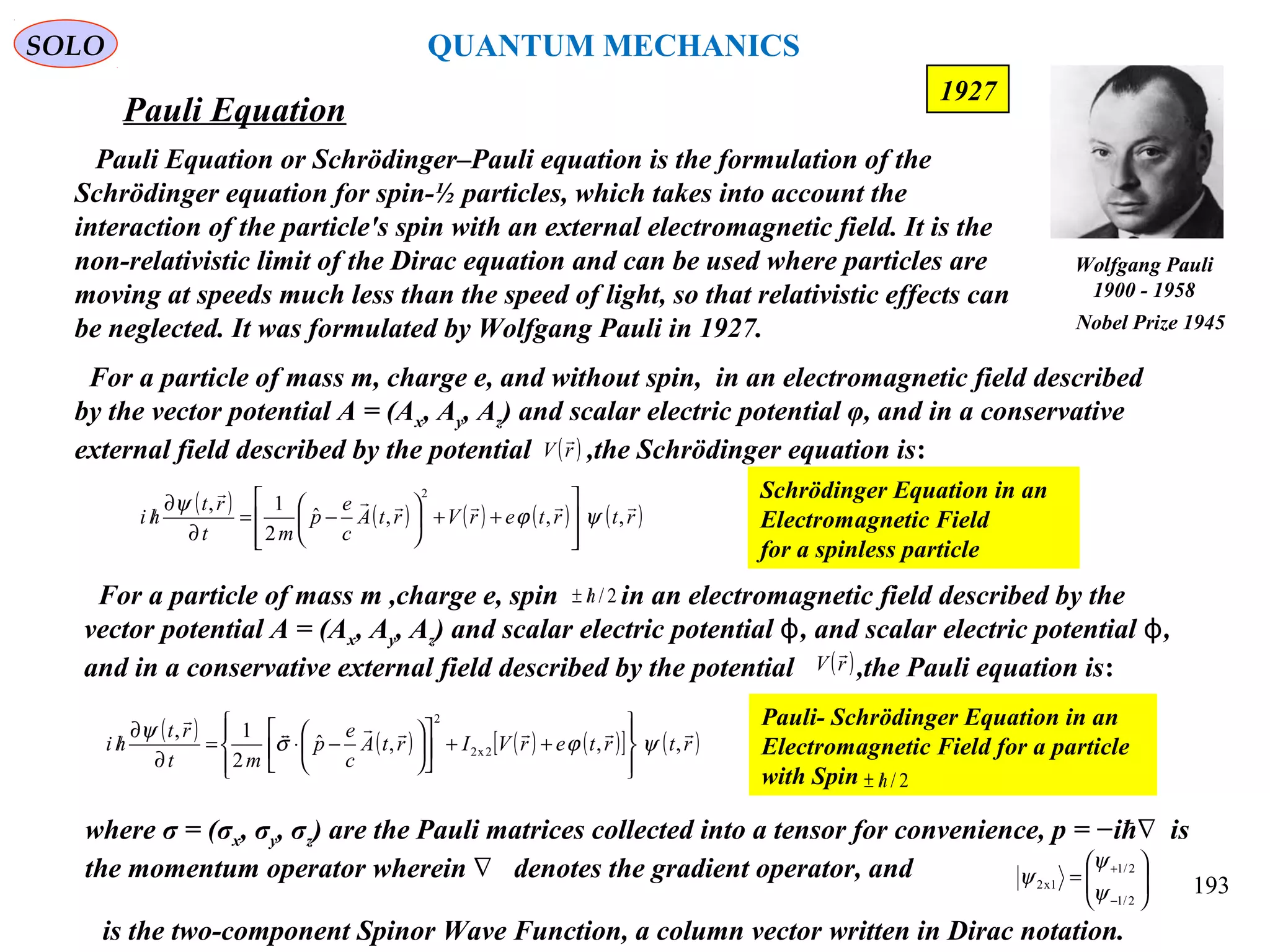 Pauli Equation
SOLO
Pauli Equation or Schrödinger–Pauli equation is the formulation of the
Schrödinger equation for spin-½ particles, which takes into account the
interaction of the particle's spin with an external electromagnetic field. It is the
non-relativistic limit of the Dirac equation and can be used where particles are
moving at speeds much less than the speed of light, so that relativistic effects can
be neglected. It was formulated by Wolfgang Pauli in 1927.
193
1927
( ) ( ) ( ) ( ) ( )rtrterVrtA
c
e
p
mt
rt
hi

,,,ˆ
2
1,
2
ψϕ
ψ








++





−=
∂
∂
/
Schrödinger Equation in an
Electromagnetic Field
for a spinless particle
For a particle of mass m, charge e, and without spin, in an electromagnetic field described
by the vector potential A = (Ax, Ay, Az) and scalar electric potential φ, and in a conservative
external field described by the potential ,the Schrödinger equation is:( )rV

where σ = (σx, σy, σz) are the Pauli matrices collected into a tensor for convenience, p = −iħ is∇
the momentum operator wherein denotes the gradient operator, and∇
is the two-component Spinor Wave Function, a column vector written in Dirac notation.






=
−
+
2/1
2/1
1x2
ψ
ψ
ψ
( ) ( ) ( ) ( )[ ] ( )rtrterVIrtA
c
e
p
mt
rt
hi


,,,ˆ
2
1,
2x2
2
ψϕσ
ψ








++











−⋅=
∂
∂
/
Pauli- Schrödinger Equation in an
Electromagnetic Field for a particle
with Spin 2/h/±
For a particle of mass m ,charge e, spin in an electromagnetic field described by the
vector potential A = (Ax, Ay, Az) and scalar electric potential , and scalar electric potential ,ϕ ϕ
and in a conservative external field described by the potential ,the Pauli equation is:( )rV

2/h/±
Wolfgang Pauli
1900 - 1958
Nobel Prize 1945
QUANTUM MECHANICS
 