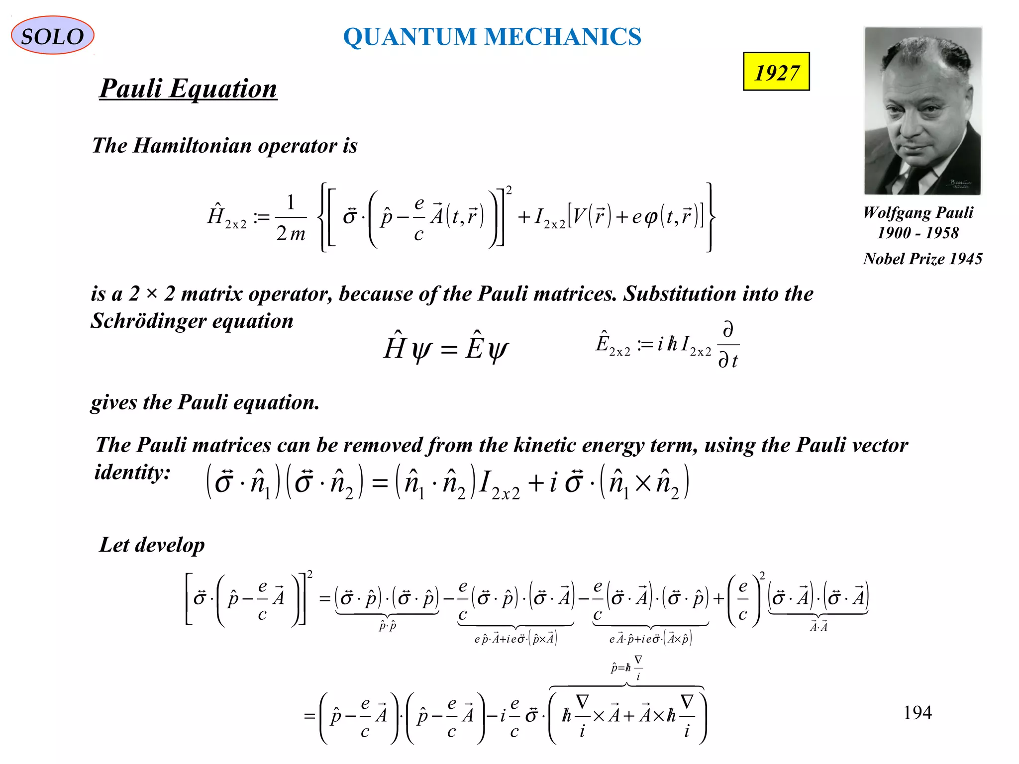 Pauli Equation
SOLO
194
The Hamiltonian operator is
is a 2 × 2 matrix operator, because of the Pauli matrices. Substitution into the
Schrödinger equation
gives the Pauli equation.
1927
ψψ EH ˆˆ =
( ) ( ) ( )[ ]








++











−⋅= rterVIrtA
c
e
p
m
H

,,ˆ
2
1
:ˆ
2x2
2
2x2 ϕσ
t
IhiE
∂
∂
/= 2x22x2 :ˆ
The Pauli matrices can be removed from the kinetic energy term, using the Pauli vector
identity:
Let develop
( )( ) ( ) ( )21222121
ˆˆˆˆˆˆ nniInnnn x ×⋅+⋅=⋅⋅ σσσ

( ) ( ) ( ) ( )
( )
( ) ( )
( )
( ) ( )
  



  

  

  



i
hp
AA
pAeipAeApeiApe
pp
i
hAA
i
h
c
e
iA
c
e
pA
c
e
p
AA
c
e
pA
c
e
Ap
c
e
ppA
c
e
p
∇
/=
⋅
×⋅+⋅×⋅+⋅
⋅





 ∇
/×+×
∇
/⋅−





−⋅





−=
⋅⋅⋅





+⋅⋅⋅−⋅⋅⋅−⋅⋅⋅=











−⋅
ˆ
2
ˆˆˆˆ
ˆˆ
2
ˆˆ
ˆˆˆˆˆ
σ
σσσσσσσσσ
σσ
Wolfgang Pauli
1900 - 1958
Nobel Prize 1945
QUANTUM MECHANICS
 