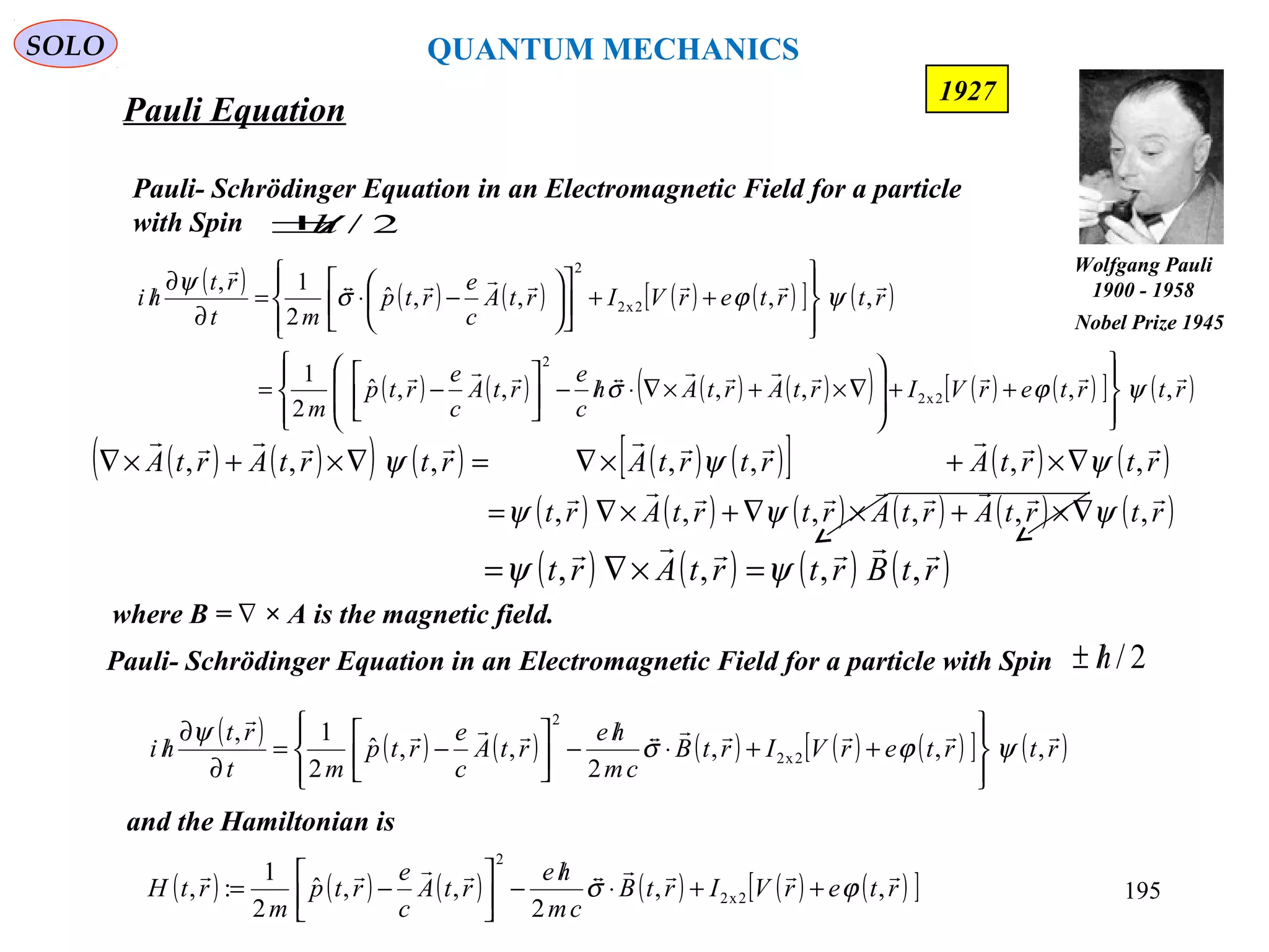 Pauli Equation
SOLO
195
where B = × A is the magnetic field.∇
( ) ( ) ( ) ( ) ( )[ ] ( )
( ) ( ) ( ) ( )( ) ( ) ( )[ ] ( )rtrterVIrtArtAh
c
e
rtA
c
e
rtp
m
rtrterVIrtA
c
e
rtp
mt
rt
hi



,,,,,,ˆ
2
1
,,,,ˆ
2
1,
2x2
2
2x2
2
ψϕσ
ψϕσ
ψ








++








∇×+×∇⋅/−





−=








++











−⋅=
∂
∂
/
Pauli- Schrödinger Equation in an Electromagnetic Field for a particle
with Spin 2/h/±
( ) ( )( ) ( ) ( ) ( )[ ] ( ) ( )
( ) ( ) ( ) ( ) ( ) ( )rtrtArtArtrtArt
rtrtArtrtArtrtArtA


,,,,,,
,,,,,,,
ψψψ
ψψψ
∇×+×∇+×∇=
∇×+×∇=∇×+×∇
( ) ( ) ( ) ( ) ( ) ( )[ ] ( )rtrterVIrtB
cm
he
rtA
c
e
rtp
mt
rt
hi


,,,
2
,,ˆ
2
1,
2x2
2
ψϕσ
ψ








++⋅
/
−



−=
∂
∂
/
Pauli- Schrödinger Equation in an Electromagnetic Field for a particle with Spin 2/h/±
and the Hamiltonian is
( ) ( ) ( ) ( ) ( ) ( )[ ]rterVIrtB
cm
he
rtA
c
e
rtp
m
rtH

,,
2
,,ˆ
2
1
:, 2x2
2
ϕσ ++⋅
/
−



−=
( ) ( ) ( ) ( )rtBrtrtArt

,,,, ψψ =×∇=
Wolfgang Pauli
1900 - 1958
Nobel Prize 1945
1927
QUANTUM MECHANICS
 