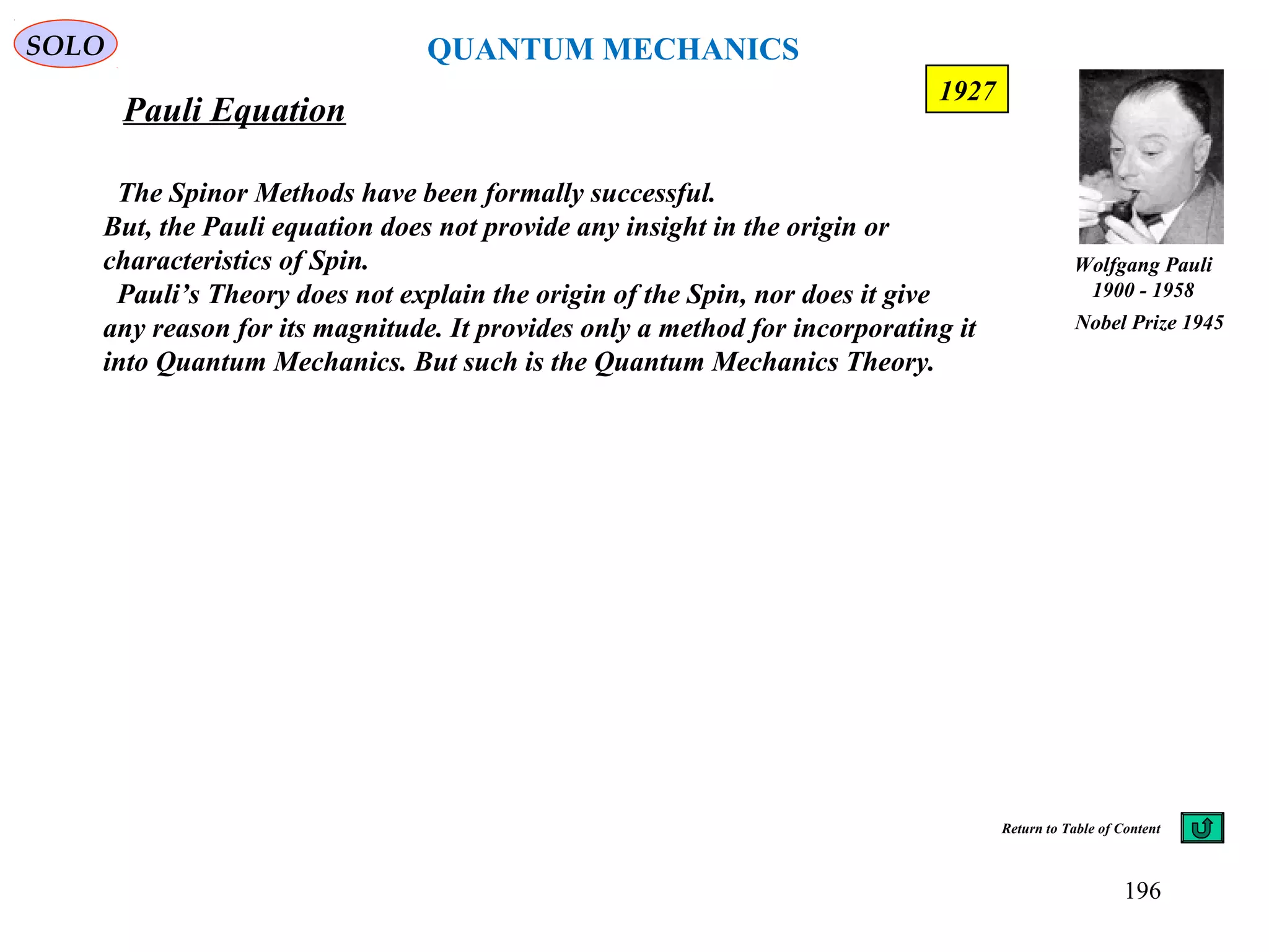 Pauli Equation
SOLO
196
The Spinor Methods have been formally successful.
But, the Pauli equation does not provide any insight in the origin or
characteristics of Spin.
Pauli’s Theory does not explain the origin of the Spin, nor does it give
any reason for its magnitude. It provides only a method for incorporating it
into Quantum Mechanics. But such is the Quantum Mechanics Theory.
Wolfgang Pauli
1900 - 1958
Nobel Prize 1945
1927
Return to Table of Content
QUANTUM MECHANICS
 