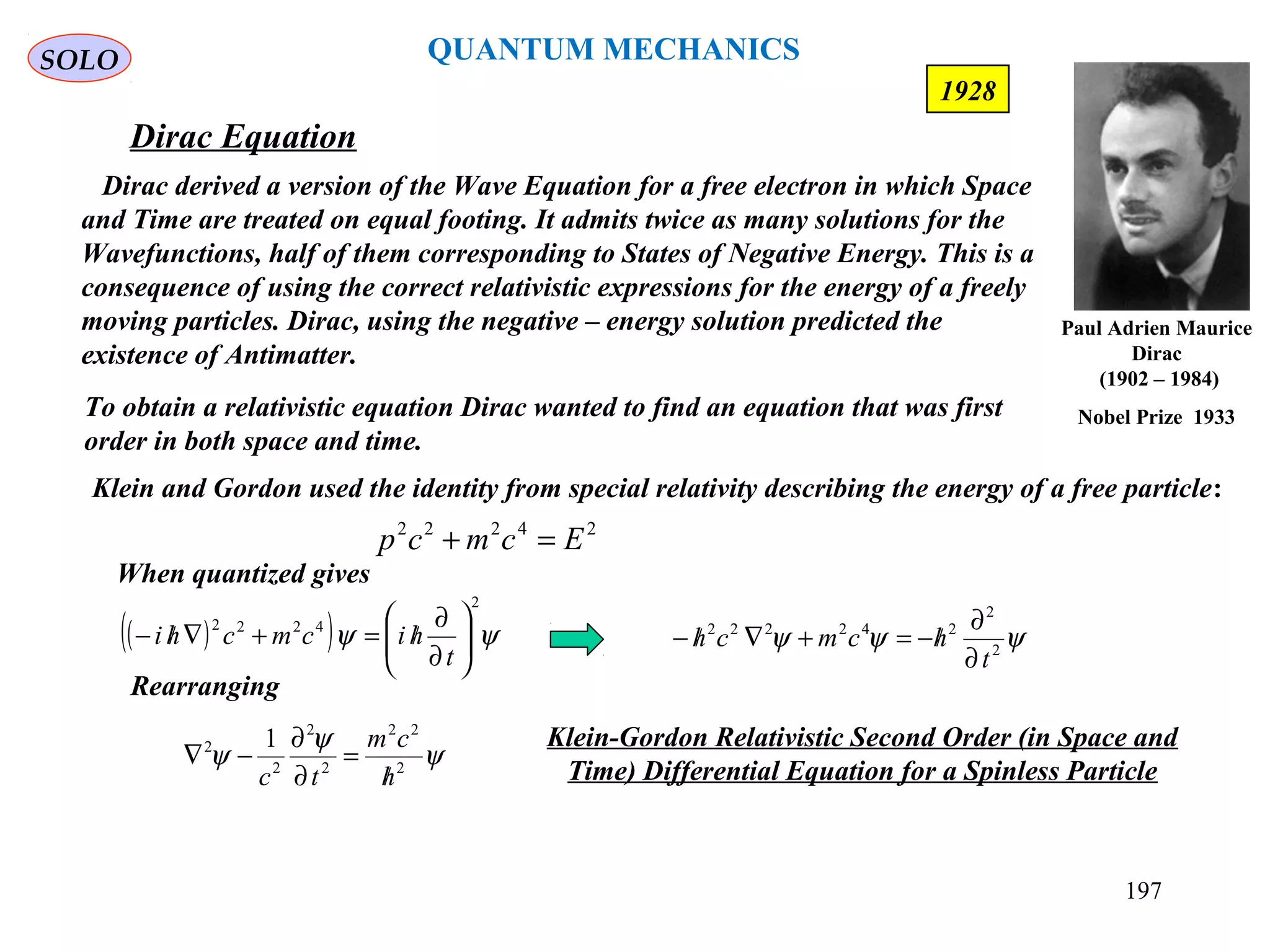 Dirac Equation
SOLO
Dirac derived a version of the Wave Equation for a free electron in which Space
and Time are treated on equal footing. It admits twice as many solutions for the
Wavefunctions, half of them corresponding to States of Negative Energy. This is a
consequence of using the correct relativistic expressions for the energy of a freely
moving particles. Dirac, using the negative – energy solution predicted the
existence of Antimatter.
197
1928
To obtain a relativistic equation Dirac wanted to find an equation that was first
order in both space and time.
24222
Ecmcp =+
( )( ) ψψ
2
4222






∂
∂
/=+∇/−
t
hicmchi
Klein and Gordon used the identity from special relativity describing the energy of a free particle:
When quantized gives
ψψψ 2
2
242222
t
hcmch
∂
∂
/−=+∇/−
Rearranging
ψ
ψ
ψ 2
22
2
2
2
2 1
h
cm
tc /
=
∂
∂
−∇
Klein-Gordon Relativistic Second Order (in Space and
Time) Differential Equation for a Spinless Particle
Paul Adrien Maurice
Dirac
(1902 – 1984)
Nobel Prize 1933
QUANTUM MECHANICS
 