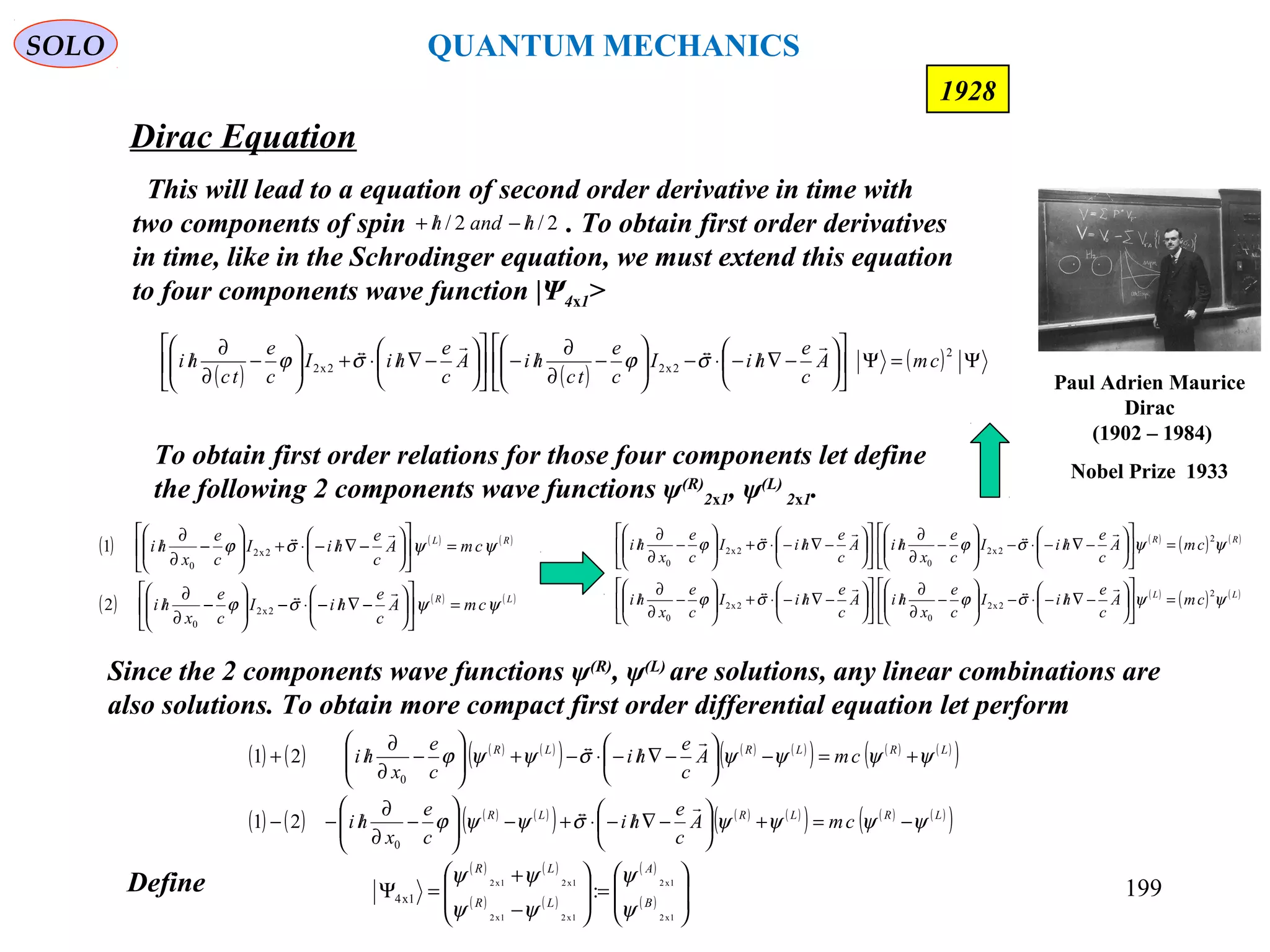 Dirac Equation
SOLO
199
1928
( ) ( ) ( )
( ) ( ) ( )LR
RL
cmA
c
e
hiI
c
e
x
hi
cmA
c
e
hiI
c
e
x
hi
ψψσϕ
ψψσϕ
=











−∇/−⋅−





−
∂
∂
/
=











−∇/−⋅+





−
∂
∂
/


2x2
0
2x2
0
2
1
This will lead to a equation of second order derivative in time with
two components of spin . To obtain first order derivatives
in time, like in the Schrodinger equation, we must extend this equation
to four components wave function |Ψ4x1>
2/2/ handh /−/+
To obtain first order relations for those four components let define
the following 2 components wave functions ψ(R)
2x1, ψ(L)
2x1.
( ) ( ) ( ) ( )
( ) ( ) ( )
( ) ( ) ( )
( )
( ) ( ) ( ) ( )
( ) ( ) ( )
( ) ( ) ( )
( )LRLRLR
LRLRLR
cmA
c
e
hi
c
e
x
hi
cmA
c
e
hi
c
e
x
hi
ψψψψσψψϕ
ψψψψσψψϕ
−=+





−∇/−⋅+−





−
∂
∂
/−−
+=−





−∇/−⋅−+





−
∂
∂
/+


0
0
21
21
Since the 2 components wave functions ψ(R)
, ψ(L)
are solutions, any linear combinations are
also solutions. To obtain more compact first order differential equation let perform
( ) ( )
( ) ( )
( )
( ) 







=







−
+
=Ψ
1x2
1x2
1x21x2
1x21x2
:1x4 B
A
LR
LR
ψ
ψ
ψψ
ψψDefine
( ) ( )
( ) Ψ=Ψ











−∇/−⋅−





−
∂
∂
/−











−∇/⋅+





−
∂
∂
/
2
2x22x2 cmA
c
e
hiI
c
e
tc
hiA
c
e
hiI
c
e
tc
hi

σϕσϕ
( )
( ) ( )
( )
( ) ( )LL
RR
cmA
c
e
hiI
c
e
x
hiA
c
e
hiI
c
e
x
hi
cmA
c
e
hiI
c
e
x
hiA
c
e
hiI
c
e
x
hi
ψψσϕσϕ
ψψσϕσϕ
2
2x2
0
2x2
0
2
2x2
0
2x2
0
=











−∇/−⋅−





−
∂
∂
/











−∇/−⋅+





−
∂
∂
/
=











−∇/−⋅−





−
∂
∂
/











−∇/−⋅+





−
∂
∂
/


Paul Adrien Maurice
Dirac
(1902 – 1984)
Nobel Prize 1933
QUANTUM MECHANICS
 
