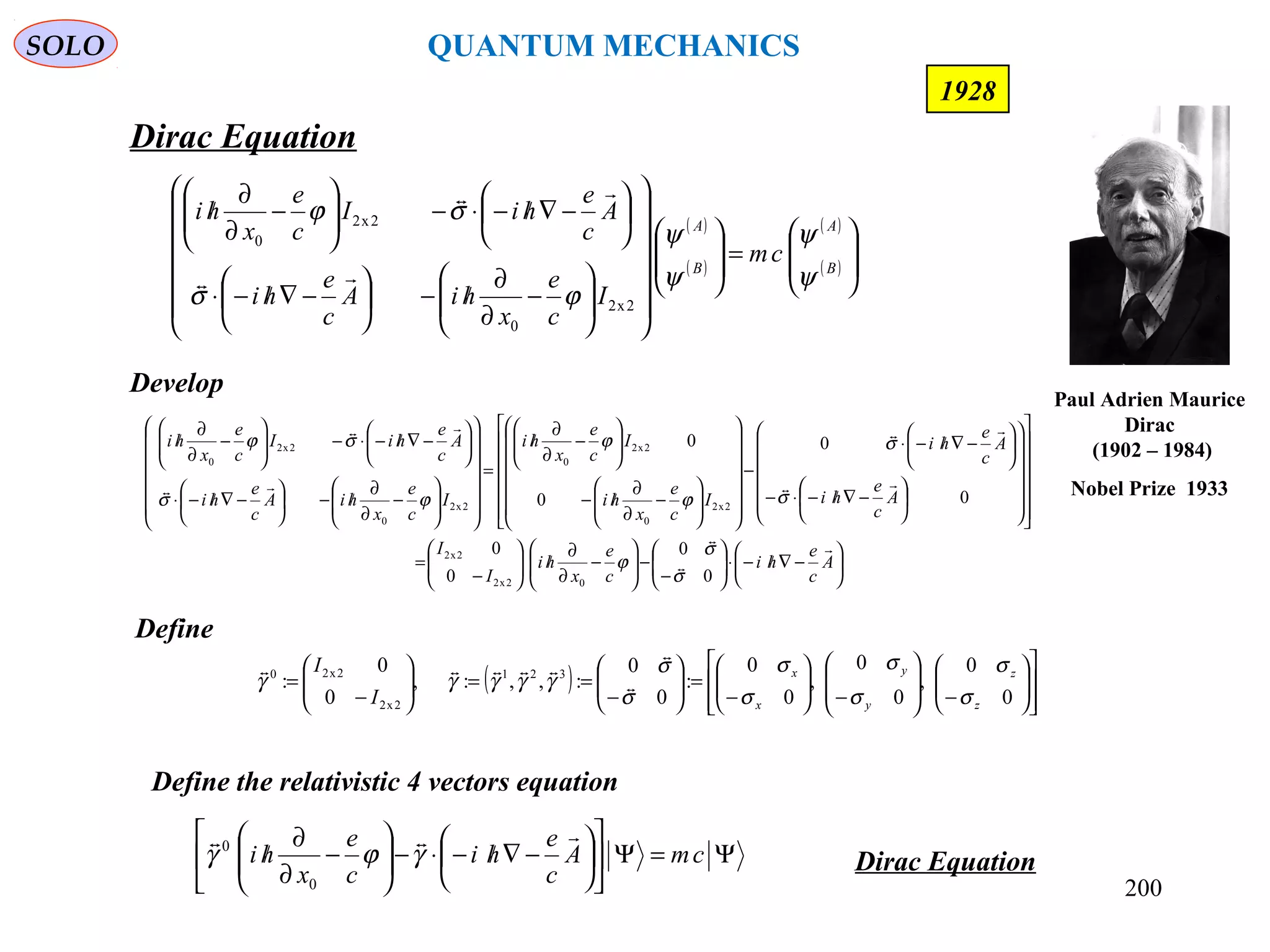 200
( )
( )
( )
( ) 







=



























−
∂
∂
/−





−∇/−⋅






−∇/−⋅−





−
∂
∂
/
B
A
B
A
cm
I
c
e
x
hiA
c
e
hi
A
c
e
hiI
c
e
x
hi
ψ
ψ
ψ
ψ
ϕσ
σϕ
2x2
0
2x2
0


Dirac Equation
SOLO
1928
Define
( )














−







−





−
=





−
==





−
=
0
0
,
0
0
,
0
0
:
0
0
:,,:,
0
0
: 321
2x2
2x20
z
z
y
y
x
x
I
I
σ
σ
σ
σ
σ
σ
σ
σ
γγγγγ 


Define the relativistic 4 vectors equation
Ψ=Ψ











−∇/−⋅−





−
∂
∂
/ cmA
c
e
hi
c
e
x
hi

γϕγ
0
0
Dirac Equation






−∇/−⋅





−
−





−
∂
∂
/





−
=
































−∇/−⋅−






−∇/−⋅
−




















−
∂
∂
/−






−
∂
∂
/
=




















−
∂
∂
/−





−∇/−⋅






−∇/−⋅−





−
∂
∂
/
A
c
e
hi
c
e
x
hi
I
I
A
c
e
hi
A
c
e
hi
I
c
e
x
hi
I
c
e
x
hi
I
c
e
x
hiA
c
e
hi
A
c
e
hiI
c
e
x
hi







0
0
0
0
0
0
0
0
02x2
2x2
2x2
0
2x2
0
2x2
0
2x2
0
σ
σ
ϕ
σ
σ
ϕ
ϕ
ϕσ
σϕ
Develop
Paul Adrien Maurice
Dirac
(1902 – 1984)
Nobel Prize 1933
QUANTUM MECHANICS
 