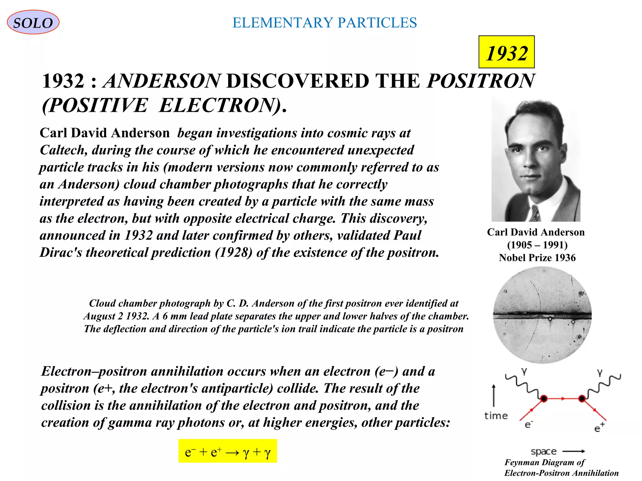 ELEMENTARY PARTICLES
1932 : ANDERSON DISCOVERED THE POSITRON
(POSITIVE ELECTRON).
SOLO
Carl David Anderson
(1905 – 1991)
Nobel Prize 1936
1932
Carl David Anderson began investigations into cosmic rays at
Caltech, during the course of which he encountered unexpected
particle tracks in his (modern versions now commonly referred to as
an Anderson) cloud chamber photographs that he correctly
interpreted as having been created by a particle with the same mass
as the electron, but with opposite electrical charge. This discovery,
announced in 1932 and later confirmed by others, validated Paul
Dirac's theoretical prediction (1928) of the existence of the positron.
Cloud chamber photograph by C. D. Anderson of the first positron ever identified at
August 2 1932. A 6 mm lead plate separates the upper and lower halves of the chamber.
The deflection and direction of the particle's ion trail indicate the particle is a positron
Electron–positron annihilation occurs when an electron (e−) and a
positron (e+, the electron's antiparticle) collide. The result of the
collision is the annihilation of the electron and positron, and the
creation of gamma ray photons or, at higher energies, other particles:
e−
+ e+
→ γ + γ
Feynman Diagram of
Electron-Positron Annihilation
 
