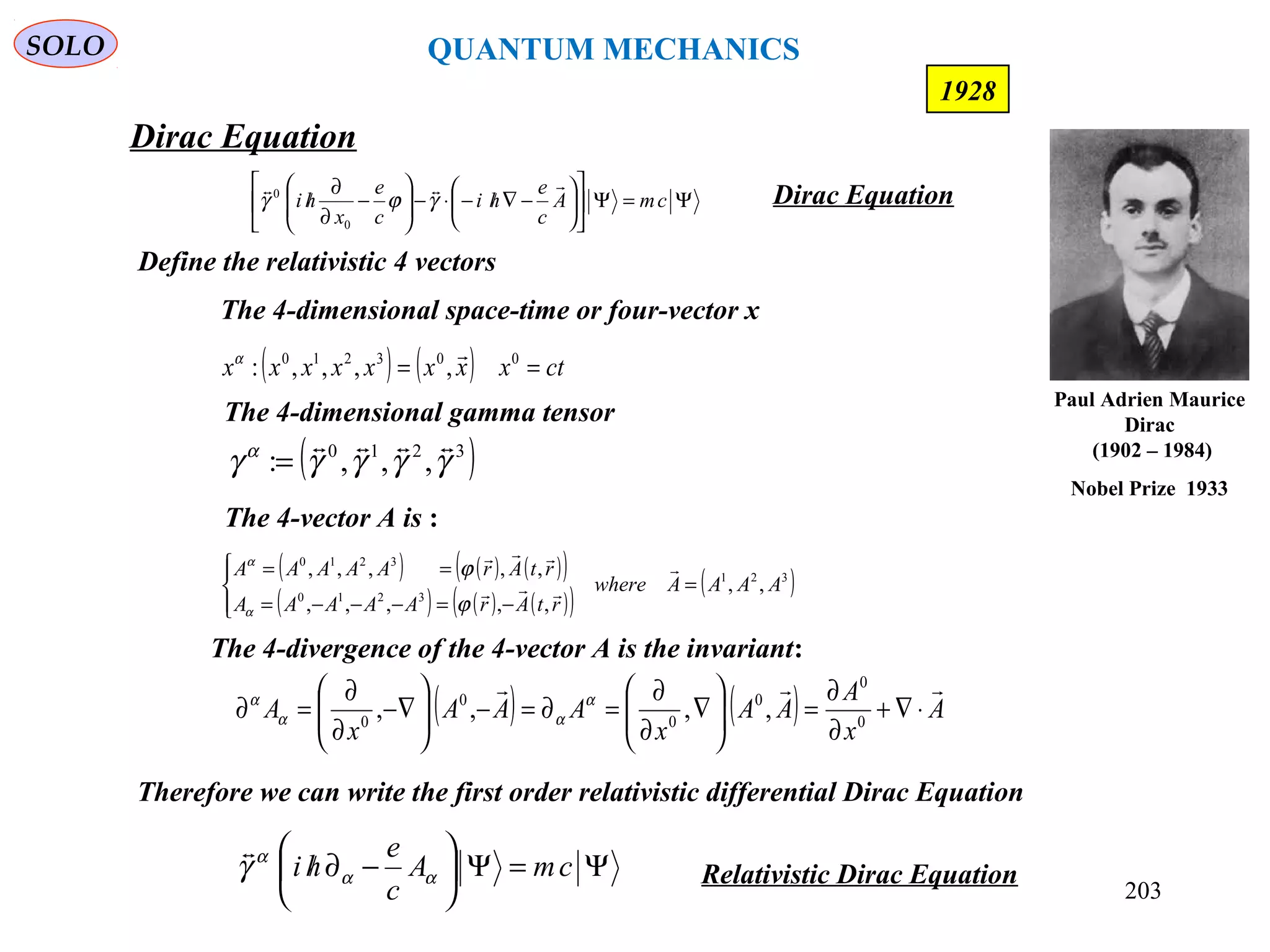203
Dirac Equation
SOLO
1928
Define the relativistic 4 vectors
The 4-divergence of the 4-vector A is the invariant:
( ) ( ) A
x
A
AA
x
AAA
x
A

⋅∇+
∂
∂
=





∇
∂
∂
=∂=−





−∇
∂
∂
=∂ 0
0
0
0
0
0
,,,, α
αα
α
( ) ( ) ( )( )
( ) ( ) ( )( )
( )321
3210
3210
,,
,,,,,
,,,,,
AAAAwhere
rtArAAAAA
rtArAAAAA
=




−=−−−=
== 


ϕ
ϕ
α
α
The 4-vector A is :
( ) ( ) ctxxxxxxxx == 003210
,,,,:
α
The 4-dimensional space-time or four-vector x
( )3210
,,,: γγγγγ α 
=
The 4-dimensional gamma tensor
Therefore we can write the first order relativistic differential Dirac Equation
Ψ=Ψ





−∂/ cmA
c
e
hi αα
α
γ

Relativistic Dirac Equation
Ψ=Ψ











−∇/−⋅−





−
∂
∂
/ cmA
c
e
hi
c
e
x
hi

γϕγ
0
0
Dirac Equation
Paul Adrien Maurice
Dirac
(1902 – 1984)
Nobel Prize 1933
QUANTUM MECHANICS
 
