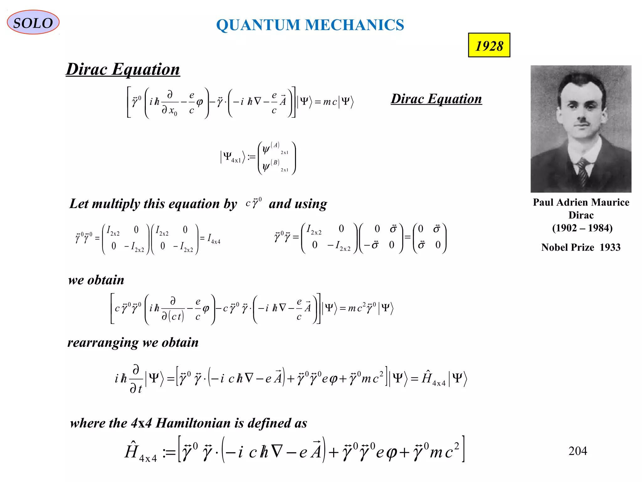 204
Dirac Equation
SOLO
1928
Ψ=Ψ











−∇/−⋅−





−
∂
∂
/ cmA
c
e
hi
c
e
x
hi

γϕγ
0
0
Dirac Equation
Let multiply this equation by and using0
γ

c
4x4
2x2
2x2
2x2
2x200
0
0
0
0
I
I
I
I
I
=





−





−
=γγ







=





−





−
=
0
0
0
0
0
0
2x2
2x20
σ
σ
σ
σ
γγ 




I
I
we obtain
( )
Ψ=Ψ











−∇/−⋅−





−
∂
∂
/ 02000
γγγϕγγ

cmA
c
e
hic
c
e
tc
hic
rearranging we obtain
( )[ ] Ψ=Ψ++−∇/−⋅=Ψ
∂
∂
/ 4x4
20000 ˆHcmeAehci
t
hi γϕγγγγ

where the 4x4 Hamiltonian is defined as
( )[ ]20000
4x4 :ˆ cmeAehciH γϕγγγγ

++−∇/−⋅=
( )
( ) 







=Ψ
1x2
1x2
:1x4 B
A
ψ
ψ
Paul Adrien Maurice
Dirac
(1902 – 1984)
Nobel Prize 1933
QUANTUM MECHANICS
 