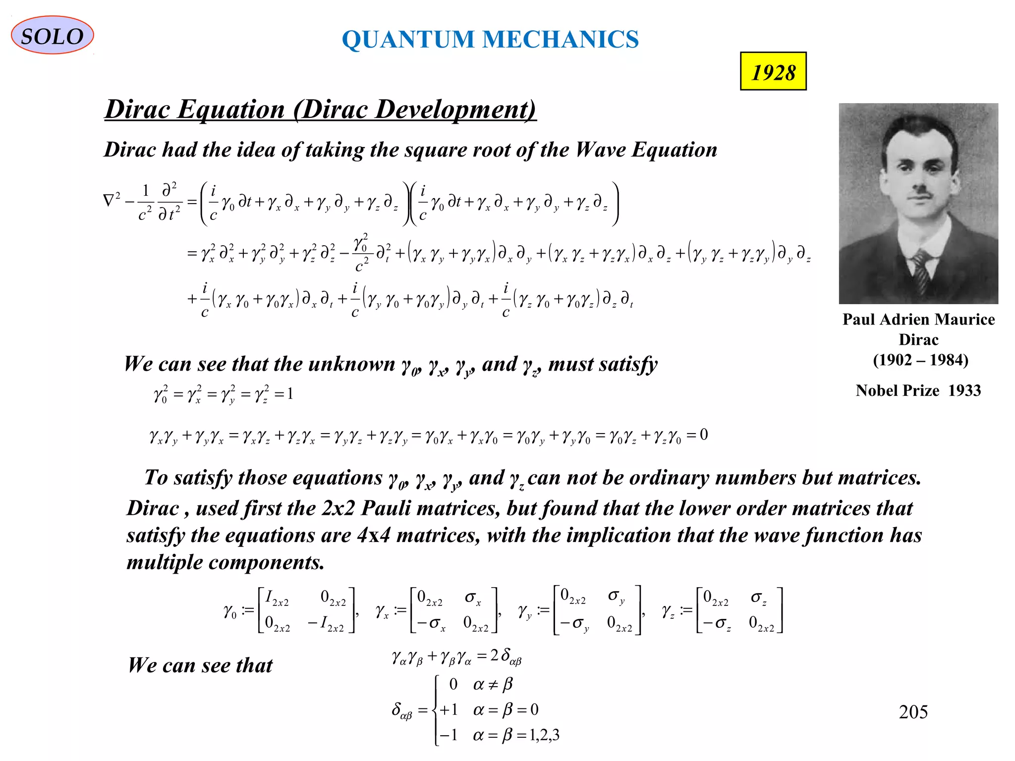 Dirac Equation (Dirac Development)
SOLO
205
1928
Dirac had the idea of taking the square root of the Wave Equation
( ) ( ) ( )
( ) ( ) ( ) tzzztyyytxxx
zyyzzyzxxzzxyxxyyxtzzyyxx
zzyyxxzzyyxx
c
i
c
i
c
i
c
t
c
i
t
c
i
tc
∂∂++∂∂++∂∂++
∂∂++∂∂++∂∂++∂−∂+∂+∂=






∂+∂+∂+∂





∂+∂+∂+∂=
∂
∂
−∇
γγγγγγγγγγγγ
γγγγγγγγγγγγ
γ
γγγ
γγγγγγγγ
000000
2
2
2
0222222
002
2
2
2 1
We can see that the unknown γ0, γx, γy, and γz, must satisfy
0000000 =+=+=+=+=+=+ γγγγγγγγγγγγγγγγγγγγγγγγ zzyyxxyzzyxzzxxyyx
12222
0 ==== zyx γγγγ
To satisfy those equations γ0, γx, γy, and γz can not be ordinary numbers but matrices.
Dirac , used first the 2x2 Pauli matrices, but found that the lower order matrices that
satisfy the equations are 4x4 matrices, with the implication that the wave function has
multiple components.






−
=








−
=





−
=





−
=
22
22
22
22
22
22
2222
2222
0
0
0
:,
0
0
:,
0
0
:,
0
0
:
xz
zx
z
xy
yx
y
xx
xx
x
xx
xx
I
I
σ
σ
γ
σ
σ
γ
σ
σ
γγ
We can see that





==−
==+
≠
=
=+
3,2,11
01
0
2
βα
βα
βα
δ
δγγγγ
αβ
αβαββα
Paul Adrien Maurice
Dirac
(1902 – 1984)
Nobel Prize 1933
QUANTUM MECHANICS
 