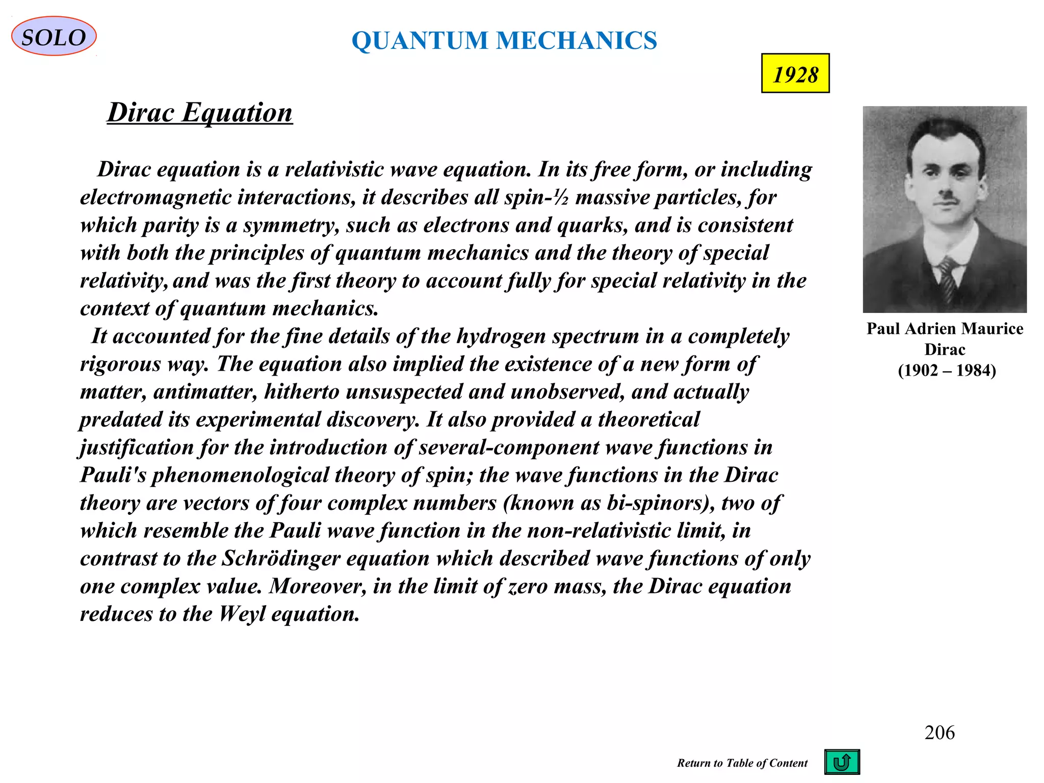 Dirac Equation
SOLO
Paul Adrien Maurice
Dirac
(1902 – 1984)
206
1928
Dirac equation is a relativistic wave equation. In its free form, or including
electromagnetic interactions, it describes all spin-½ massive particles, for
which parity is a symmetry, such as electrons and quarks, and is consistent
with both the principles of quantum mechanics and the theory of special
relativity,and was the first theory to account fully for special relativity in the
context of quantum mechanics.
It accounted for the fine details of the hydrogen spectrum in a completely
rigorous way. The equation also implied the existence of a new form of
matter, antimatter, hitherto unsuspected and unobserved, and actually
predated its experimental discovery. It also provided a theoretical
justification for the introduction of several-component wave functions in
Pauli's phenomenological theory of spin; the wave functions in the Dirac
theory are vectors of four complex numbers (known as bi-spinors), two of
which resemble the Pauli wave function in the non-relativistic limit, in
contrast to the Schrödinger equation which described wave functions of only
one complex value. Moreover, in the limit of zero mass, the Dirac equation
reduces to the Weyl equation.
Return to Table of Content
QUANTUM MECHANICS
 