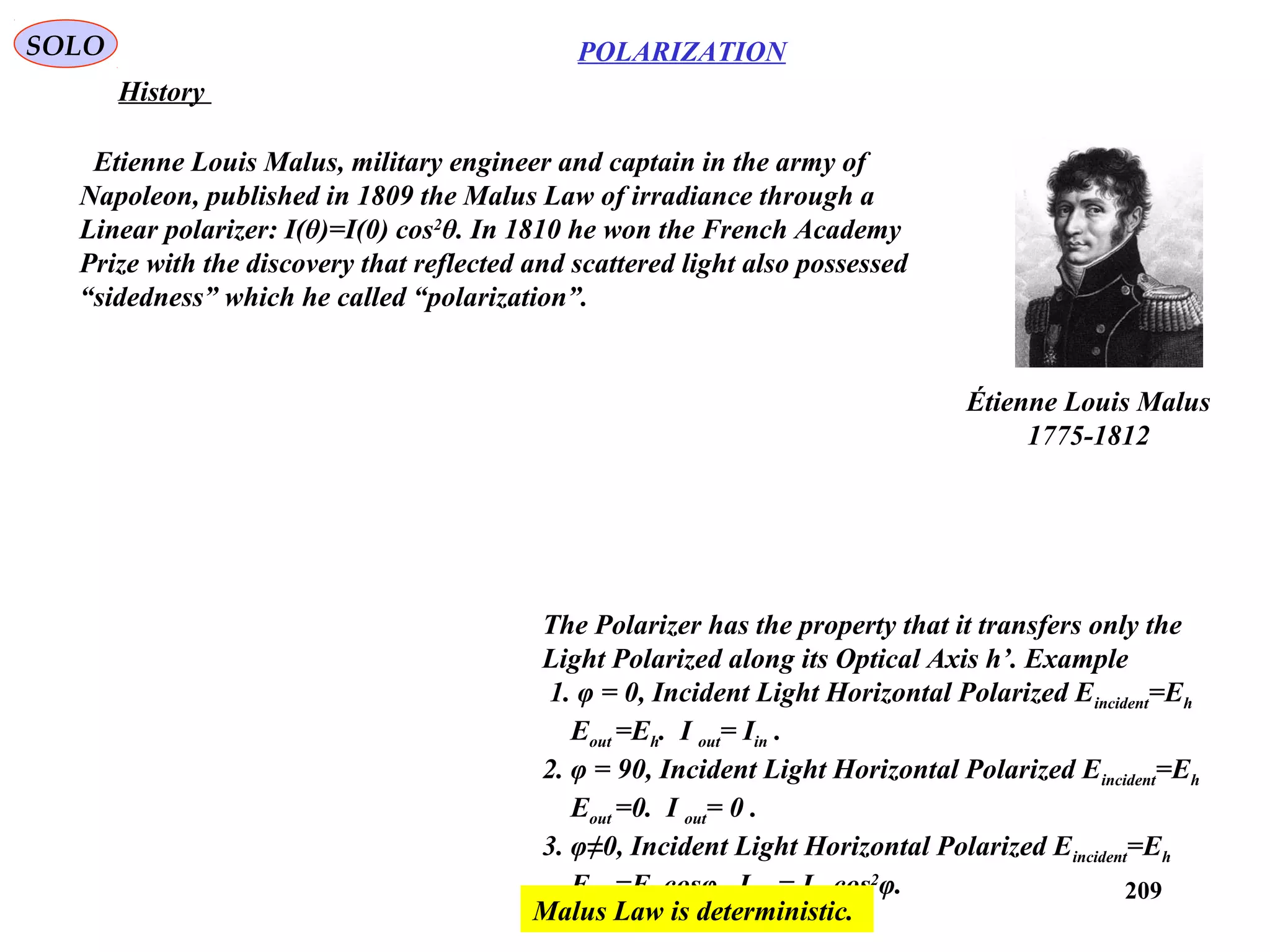 209
POLARIZATIONSOLO
History
Étienne Louis Malus
1775-1812
Etienne Louis Malus, military engineer and captain in the army of
Napoleon, published in 1809 the Malus Law of irradiance through a
Linear polarizer: I(θ)=I(0) cos2
θ. In 1810 he won the French Academy
Prize with the discovery that reflected and scattered light also possessed
“sidedness” which he called “polarization”.
The Polarizer has the property that it transfers only the
Light Polarized along its Optical Axis h’. Example
1. φ = 0, Incident Light Horizontal Polarized Eincident=Eh
Eout =Eh. I out= Iin .
2. φ = 90, Incident Light Horizontal Polarized Eincident=Eh
Eout =0. I out= 0 .
3. φ≠0, Incident Light Horizontal Polarized Eincident=Eh
Eout =Eh cosφ. I out= Iin cos2
φ.
Malus Law is deterministic.
 