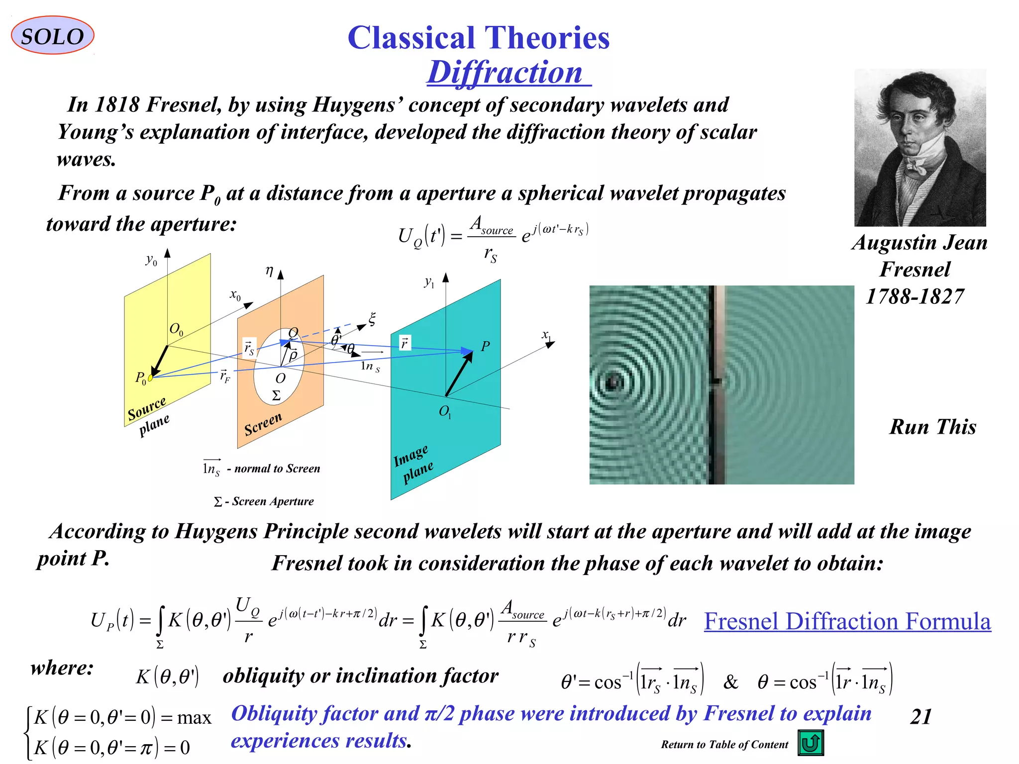 21
Diffraction
SOLO
Augustin Jean
Fresnel
1788-1827
In 1818 Fresnel, by using Huygens’ concept of secondary wavelets and
Young’s explanation of interface, developed the diffraction theory of scalar
waves.
P
0P
Q 1x
0x
1y
0y
η
ξ
Fr

Sr

ρ
 r

O
'θ
θ
Screen
Image
plane
Source
plane
0O
1O
Sn1
Σ
Σ - Screen Aperture
Sn1 - normal to Screen
From a source P0 at a distance from a aperture a spherical wavelet propagates
toward the aperture: ( ) ( )Srktj
S
source
Q e
r
A
tU −
= '
' ω
According to Huygens Principle second wavelets will start at the aperture and will add at the image
point P.
( ) ( ) ( )( )
( ) ( )( )
∫∫ Σ
++−
Σ
+−−
== dre
rr
A
Kdre
r
U
KtU rrktj
S
sourcerkttjQ
P
S 2/2/'
',', πωπω
θθθθ
where: ( )',θθK obliquity or inclination factor ( ) ( )SSS nrnr 11cos&11cos' 11
⋅=⋅= −−
θθ
( )
( )


===
===
0',0
max0',0
πθθ
θθ
K
K Obliquity factor and π/2 phase were introduced by Fresnel to explain
experiences results.
Fresnel Diffraction Formula
Fresnel took in consideration the phase of each wavelet to obtain:
Run This
Return to Table of Content
Classical Theories
 
