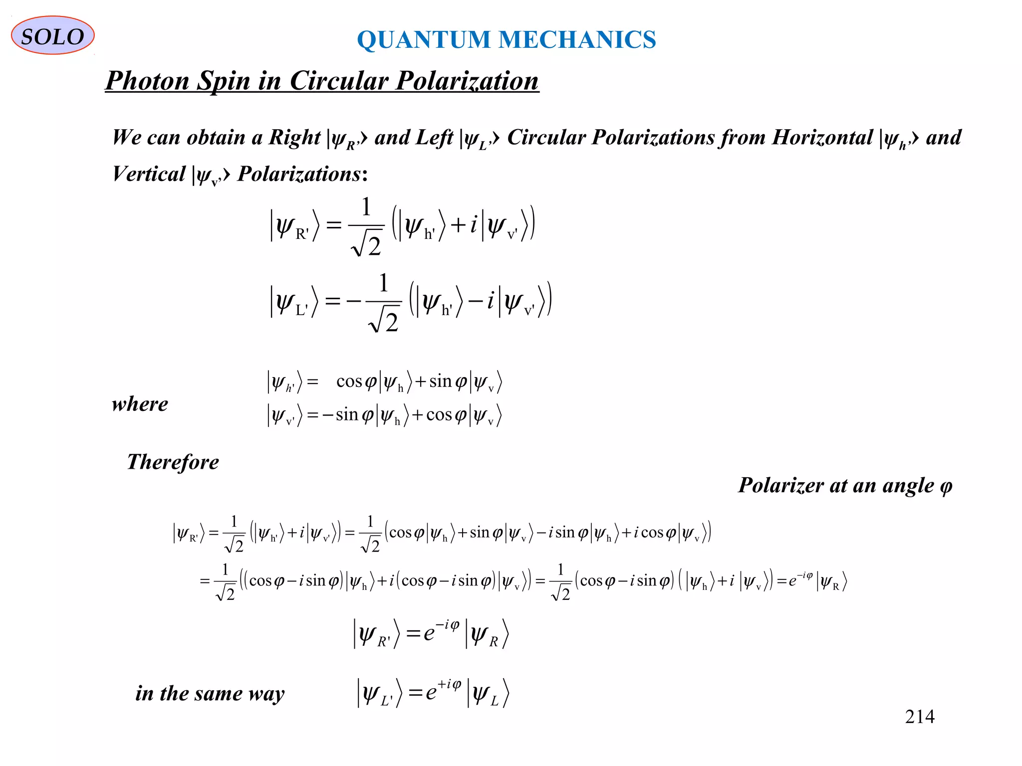 Photon Spin in Circular Polarization
SOLO
We can obtain a Right |ψR’› and Left |ψL’› Circular Polarizations from Horizontal |ψh’› and
Vertical |ψv’› Polarizations:
( )
( )v'h'L'
v'h'R'
2
1
2
1
ψψψ
ψψψ
i
i
−−=
+=
where
in the same way
vh'v
vh'
cossin
sincos
ψϕψϕψ
ψϕψϕψ
+−=
+=h
( ) ( )
( ) ( )( ) ( ) ( ) Rvhvh
vhvhv'h'R'
sincos
2
1
sincossincos
2
1
cossinsincos
2
1
2
1
ψψψϕϕψϕϕψϕϕ
ψϕψϕψϕψϕψψψ
ϕi
eiiiii
iii
−
=+−=−+−=
+−+=+=
Therefore
L
i
L e ψψ ϕ+
='
R
i
R e ψψ ϕ−
='
QUANTUM MECHANICS
Polarizer at an angle φ
214
 