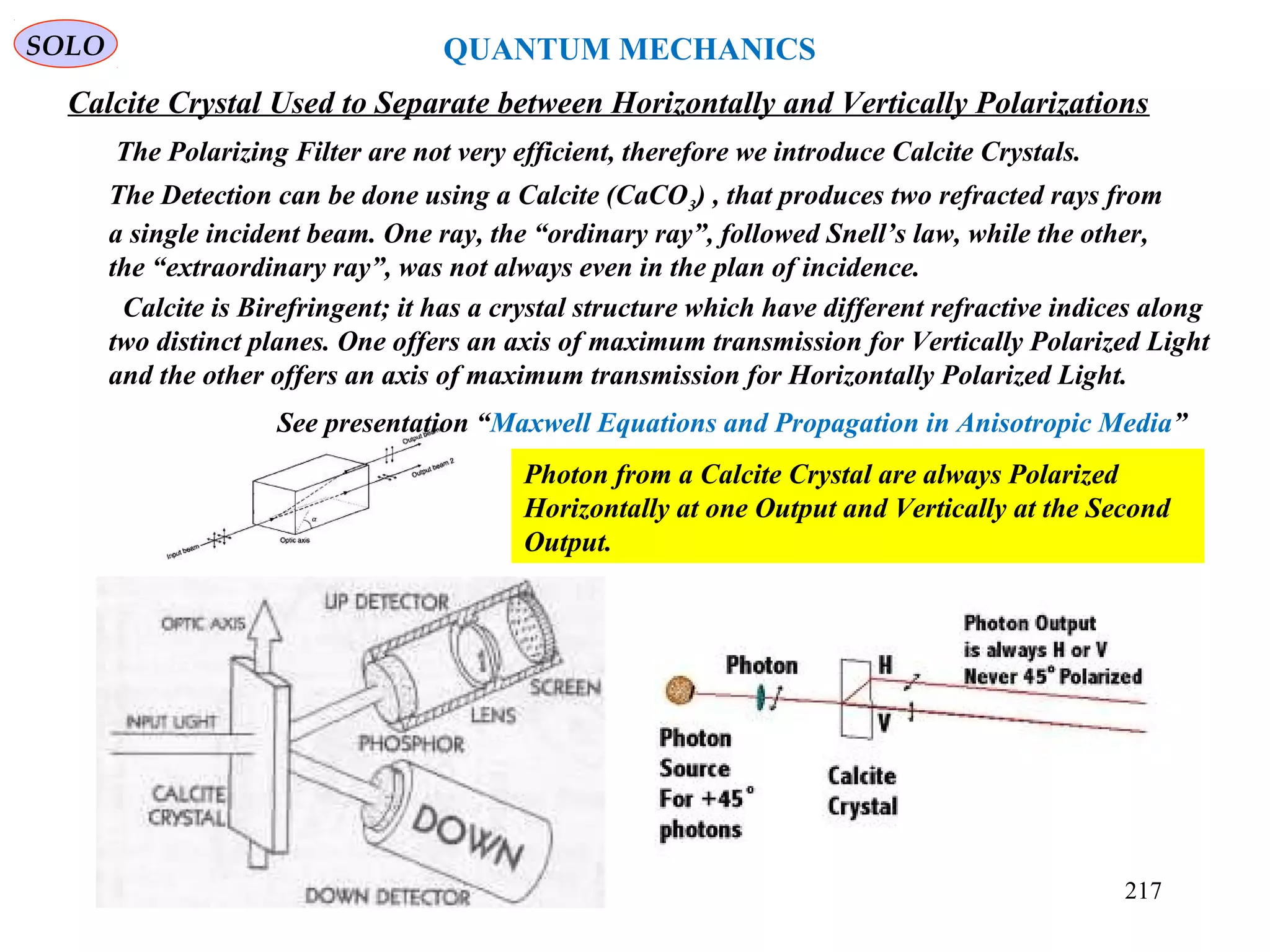217
SOLO
Calcite Crystal Used to Separate between Horizontally and Vertically Polarizations
The Detection can be done using a Calcite (CaCO3) , that produces two refracted rays from
a single incident beam. One ray, the “ordinary ray”, followed Snell’s law, while the other,
the “extraordinary ray”, was not always even in the plan of incidence.
Photon from a Calcite Crystal are always Polarized
Horizontally at one Output and Vertically at the Second
Output.
Calcite is Birefringent; it has a crystal structure which have different refractive indices along
two distinct planes. One offers an axis of maximum transmission for Vertically Polarized Light
and the other offers an axis of maximum transmission for Horizontally Polarized Light.
QUANTUM MECHANICS
See presentation “Maxwell Equations and Propagation in Anisotropic Media”
The Polarizing Filter are not very efficient, therefore we introduce Calcite Crystals.
 