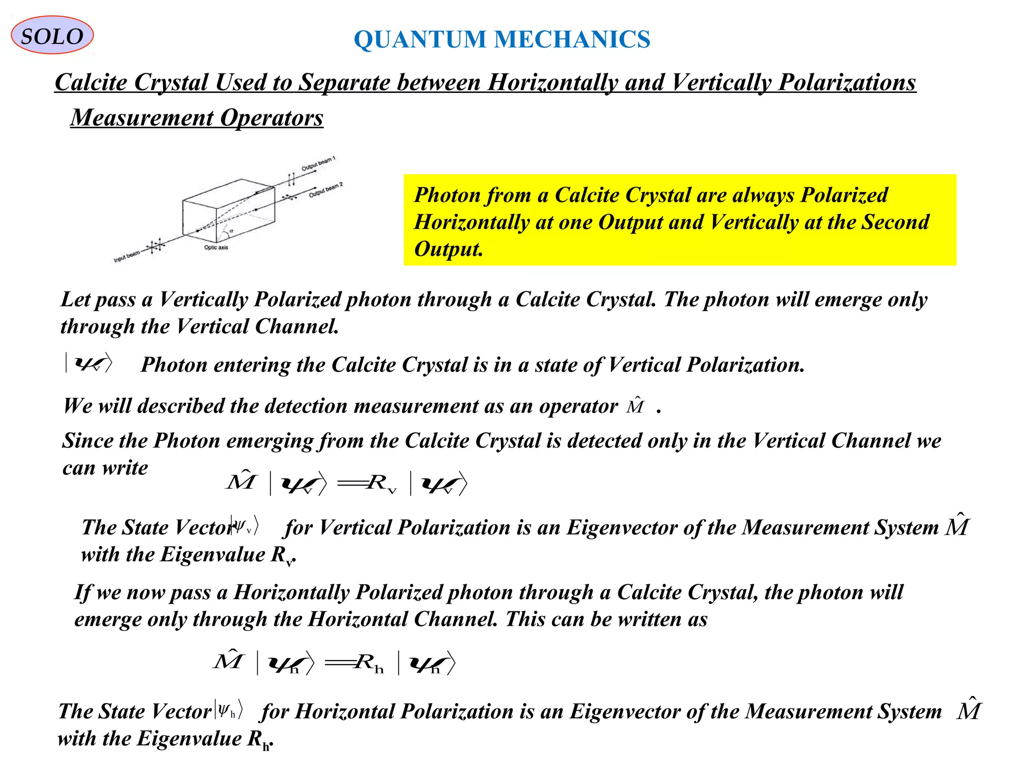 218
SOLO
Calcite Crystal Used to Separate between Horizontally and Vertically Polarizations
Photon from a Calcite Crystal are always Polarized
Horizontally at one Output and Vertically at the Second
Output.
QUANTUM MECHANICS
Measurement Operators
Let pass a Vertically Polarized photon through a Calcite Crystal. The photon will emerge only
through the Vertical Channel.
vψ Photon entering the Calcite Crystal is in a state of Vertical Polarization.
Since the Photon emerging from the Calcite Crystal is detected only in the Vertical Channel we
can write
vvv
ˆ ψψ RM =
We will described the detection measurement as an operator .Mˆ
MˆThe State Vector for Vertical Polarization is an Eigenvector of the Measurement System
with the Eigenvalue Rv.
vψ
If we now pass a Horizontally Polarized photon through a Calcite Crystal, the photon will
emerge only through the Horizontal Channel. This can be written as
hhh
ˆ ψψ RM =
The State Vector for Horizontal Polarization is an Eigenvector of the Measurement System
with the Eigenvalue Rh.
hψ Mˆ
 
