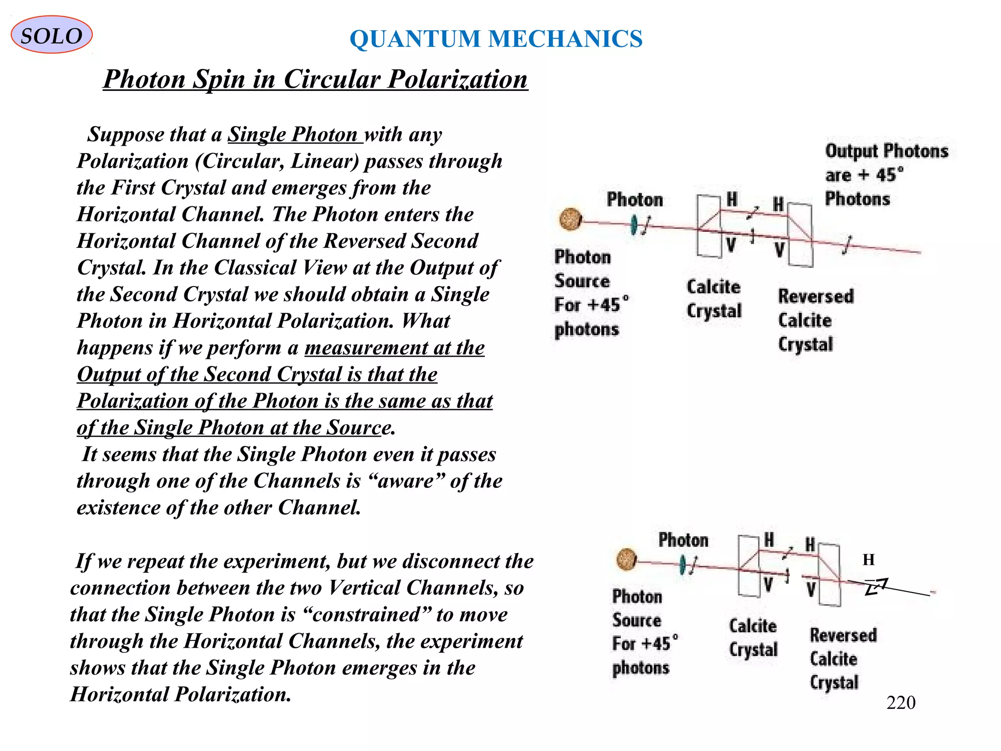 Photon Spin in Circular Polarization
SOLO
H
Suppose that a Single Photon with any
Polarization (Circular, Linear) passes through
the First Crystal and emerges from the
Horizontal Channel. The Photon enters the
Horizontal Channel of the Reversed Second
Crystal. In the Classical View at the Output of
the Second Crystal we should obtain a Single
Photon in Horizontal Polarization. What
happens if we perform a measurement at the
Output of the Second Crystal is that the
Polarization of the Photon is the same as that
of the Single Photon at the Source.
It seems that the Single Photon even it passes
through one of the Channels is “aware” of the
existence of the other Channel.
If we repeat the experiment, but we disconnect the
connection between the two Vertical Channels, so
that the Single Photon is “constrained” to move
through the Horizontal Channels, the experiment
shows that the Single Photon emerges in the
Horizontal Polarization.
QUANTUM MECHANICS
220
 