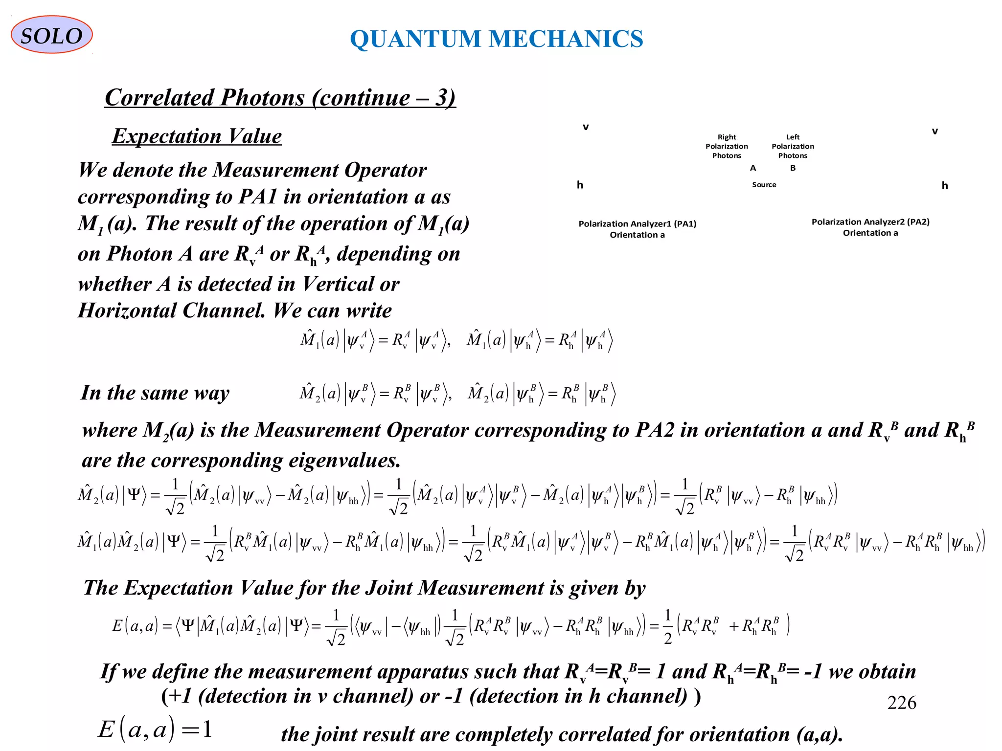 SOLO QUANTUM MECHANICS
Source
v
h
Polarization Analyzer2 (PA2)
Orientation a
v
h
Polarization Analyzer1 (PA1)
Orientation a
BA
Left
Polarization
Photons
Right
Polarization
Photons
We denote the Measurement Operator
corresponding to PA1 in orientation a as
M1 (a). The result of the operation of M1(a)
on Photon A are Rv
A
or Rh
A
, depending on
whether A is detected in Vertical or
Horizontal Channel. We can write
Expectation Value
( ) ( ) AAAAAA
RaMRaM hhh1vvv1
ˆ,ˆ ψψψψ ==
In the same way ( ) ( ) BBBBBB
RaMRaM hhh2vvv2
ˆ,ˆ ψψψψ ==
where M2(a) is the Measurement Operator corresponding to PA2 in orientation a and Rv
B
and Rh
B
are the corresponding eigenvalues.
( ) ( ) ( )( ) ( ) ( )( ) ( )hhhvvvhh2vv2hh2vv22
2
1ˆˆ
2
1ˆˆ
2
1ˆ ψψψψψψψψ BBBABA
RRaMaMaMaMaM −=−=−=Ψ
( ) ( ) ( ) ( )( ) ( ) ( )( ) ( )hhhhvvvvhh1hvv1vhh1hvv1v21
2
1ˆˆ
2
1ˆˆ
2
1ˆˆ ψψψψψψψψ BABABABBABBB
RRRRaMRaMRaMRaMRaMaM −=−=−=Ψ
The Expectation Value for the Joint Measurement is given by
( ) ( ) ( ) ( ) ( ) ( )BABABABA
RRRRRRRRaMaMaaE hhvvhhhhvvvvhhvv21
2
1
2
1
2
1ˆˆ, +=−−=ΨΨ= ψψψψ
If we define the measurement apparatus such that Rv
A
=Rv
B
= 1 and Rh
A
=Rh
B
= -1 we obtain
( ) 1, =aaE the joint result are completely correlated for orientation (a,a).
Correlated Photons (continue – 3)
(+1 (detection in v channel) or -1 (detection in h channel) ) 226
 