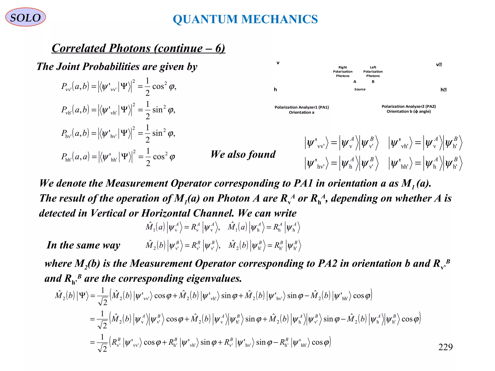 SOLO QUANTUM MECHANICS
The Joint Probabilities are given by
( )
( )
( )
( ) ϕψ
ϕψ
ϕψ
ϕψ
22
hh'hh'
22
hv'hv'
22
vh'vh'
22
vv'vv'
cos
2
1
',
,sin
2
1
',
,sin
2
1
',
,cos
2
1
',
=Ψ=
=Ψ=
=Ψ=
=Ψ=
aaP
baP
baP
baP
We denote the Measurement Operator corresponding to PA1 in orientation a as M1 (a).
The result of the operation of M1(a) on Photon A are Rv
A
or Rh
A
, depending on whether A is
detected in Vertical or Horizontal Channel. We can write
( ) ( ) AAAAAA
RaMRaM hhh1vvv1
ˆ,ˆ ψψψψ ==
In the same way ( ) ( ) BBBBBB
RbMRbM h'h'h'2v'v'v'2
ˆ,ˆ ψψψψ ==
where M2(b) is the Measurement Operator corresponding to PA2 in orientation b and Rv’
B
and Rh’
B
are the corresponding eigenvalues.
( ) ( ) ( ) ( ) ( )( )
( ) ( ) ( ) ( )( )
( )ϕψϕψϕψϕψ
ϕψψϕψψϕψψϕψψ
ϕψϕψϕψϕψ
cos'sin'sin'cos'
2
1
cosˆsinˆsinˆcosˆ
2
1
cos'ˆsin'ˆsin'ˆcos'ˆ
2
1ˆ
hh''hhv''vvh''hvv''v
h'h2v'h2h'v2v'v2
hh'2hv'2vh'2vv'22
BBBB
BABABABA
RRRR
bMbMbMbM
bMbMbMbMbM
−++=
−++=
−++=Ψ
BABA
BABA
h'hhh'v'hhv'
h'vvh'v'vvv'
''
''
ψψψψψψ
ψψψψψψ
==
==
We also found
Correlated Photons (continue – 6)
Source
v͛
h͛
Polarization Analyzer2 (PA2)
Orientation b (φ angle)
v
h
Polarization Analyzer1 (PA1)
Orientation a
BA
Left
Polarization
Photons
Right
Polarization
Photons
229
 