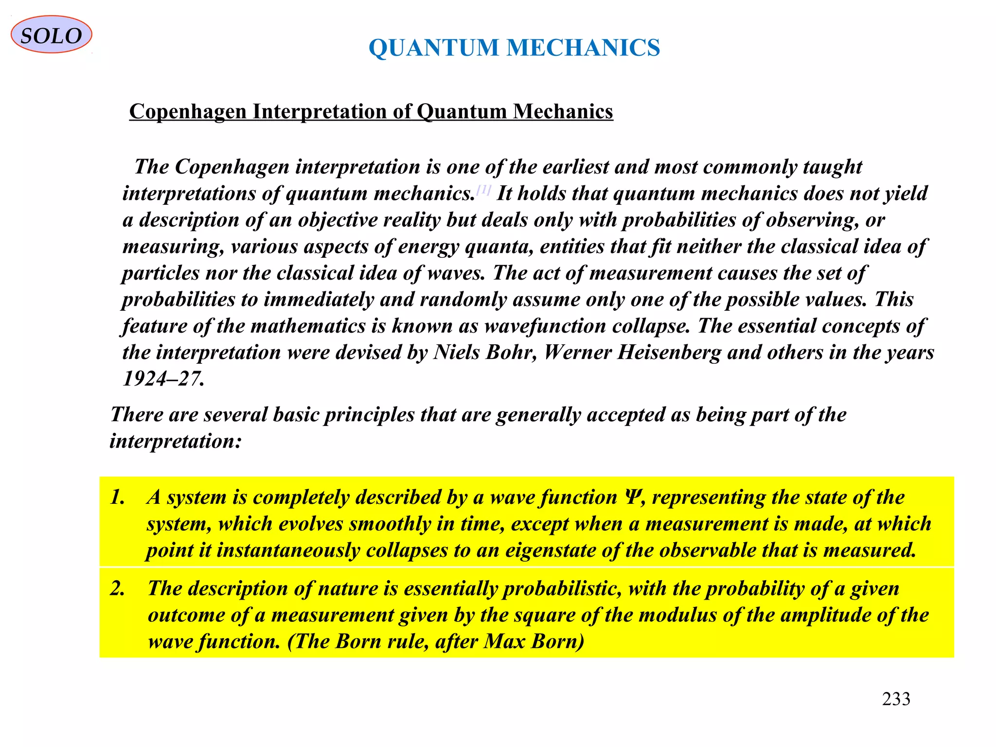 QUANTUM MECHANICS
Copenhagen Interpretation of Quantum Mechanics
The Copenhagen interpretation is one of the earliest and most commonly taught
interpretations of quantum mechanics.[1]
It holds that quantum mechanics does not yield
a description of an objective reality but deals only with probabilities of observing, or
measuring, various aspects of energy quanta, entities that fit neither the classical idea of
particles nor the classical idea of waves. The act of measurement causes the set of
probabilities to immediately and randomly assume only one of the possible values. This
feature of the mathematics is known as wavefunction collapse. The essential concepts of
the interpretation were devised by Niels Bohr, Werner Heisenberg and others in the years
1924–27.
There are several basic principles that are generally accepted as being part of the
interpretation:
1. A system is completely described by a wave function Ψ, representing the state of the
system, which evolves smoothly in time, except when a measurement is made, at which
point it instantaneously collapses to an eigenstate of the observable that is measured.
2. The description of nature is essentially probabilistic, with the probability of a given
outcome of a measurement given by the square of the modulus of the amplitude of the
wave function. (The Born rule, after Max Born)
SOLO
233
 