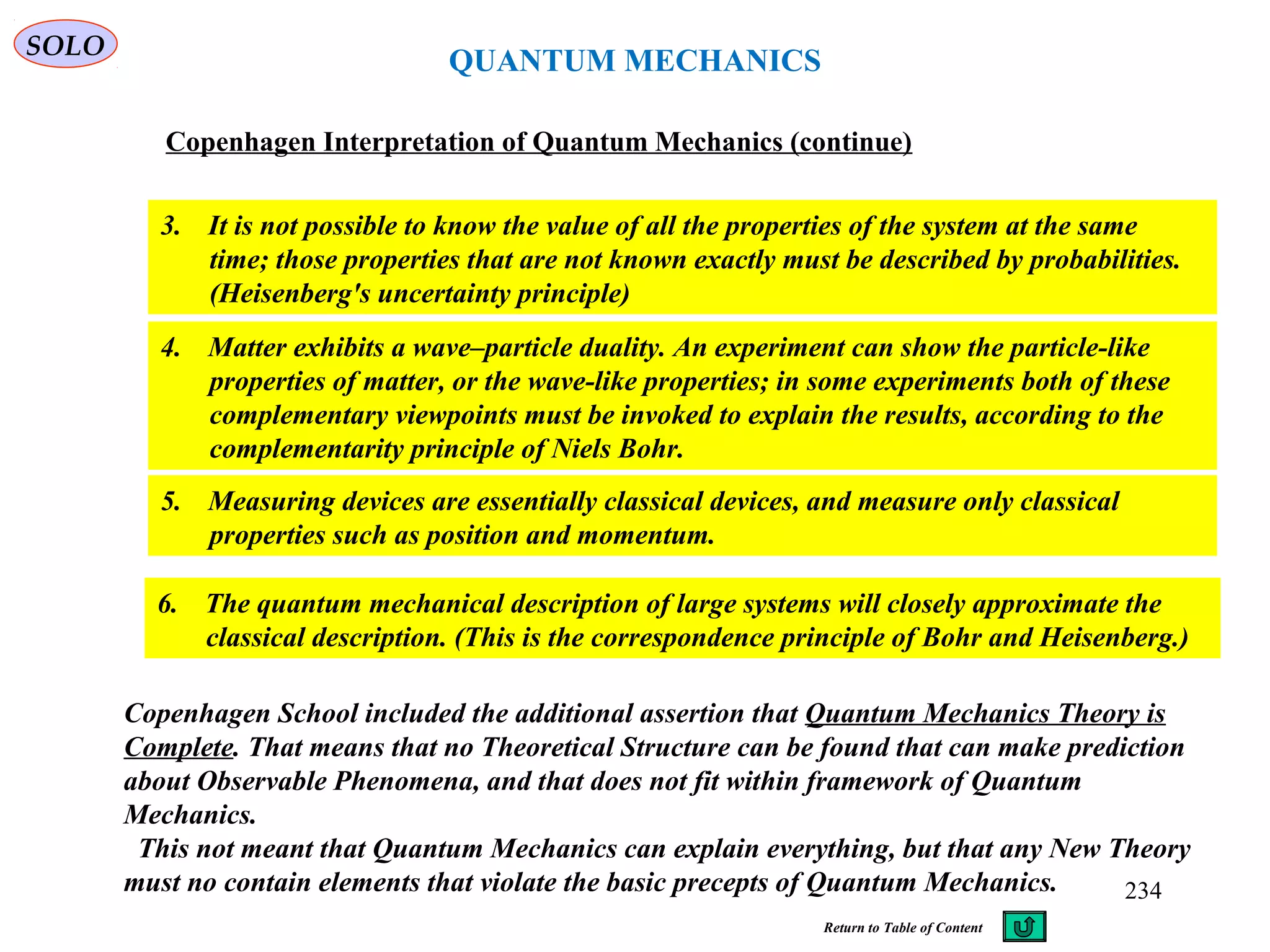 QUANTUM MECHANICS
Copenhagen Interpretation of Quantum Mechanics (continue)
3. It is not possible to know the value of all the properties of the system at the same
time; those properties that are not known exactly must be described by probabilities.
(Heisenberg's uncertainty principle)
4. Matter exhibits a wave–particle duality. An experiment can show the particle-like
properties of matter, or the wave-like properties; in some experiments both of these
complementary viewpoints must be invoked to explain the results, according to the
complementarity principle of Niels Bohr.
5. Measuring devices are essentially classical devices, and measure only classical
properties such as position and momentum.
6. The quantum mechanical description of large systems will closely approximate the
classical description. (This is the correspondence principle of Bohr and Heisenberg.)
SOLO
Copenhagen School included the additional assertion that Quantum Mechanics Theory is
Complete. That means that no Theoretical Structure can be found that can make prediction
about Observable Phenomena, and that does not fit within framework of Quantum
Mechanics.
This not meant that Quantum Mechanics can explain everything, but that any New Theory
must no contain elements that violate the basic precepts of Quantum Mechanics. 234
Return to Table of Content
 