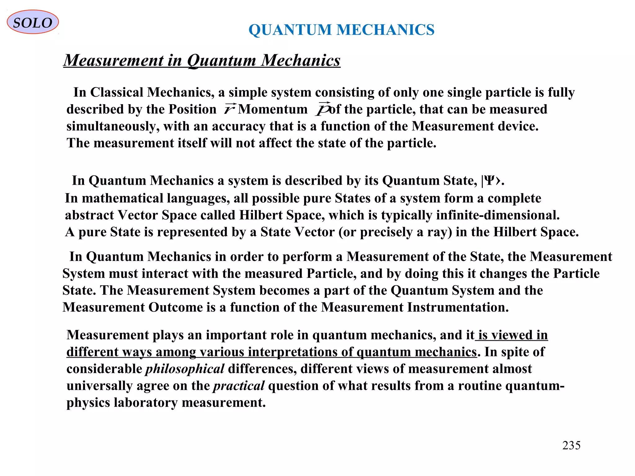 QUANTUM MECHANICS
Measurement in Quantum Mechanics
SOLO
In Classical Mechanics, a simple system consisting of only one single particle is fully
described by the Position Momentum of the particle, that can be measured
simultaneously, with an accuracy that is a function of the Measurement device.
The measurement itself will not affect the state of the particle.
r

p

In Quantum Mechanics a system is described by its Quantum State, |Ψ›.
In mathematical languages, all possible pure States of a system form a complete
abstract Vector Space called Hilbert Space, which is typically infinite-dimensional.
A pure State is represented by a State Vector (or precisely a ray) in the Hilbert Space.
In Quantum Mechanics in order to perform a Measurement of the State, the Measurement
System must interact with the measured Particle, and by doing this it changes the Particle
State. The Measurement System becomes a part of the Quantum System and the
Measurement Outcome is a function of the Measurement Instrumentation.
Measurement plays an important role in quantum mechanics, and it is viewed in
different ways among various interpretations of quantum mechanics. In spite of
considerable philosophical differences, different views of measurement almost
universally agree on the practical question of what results from a routine quantum-
physics laboratory measurement.
235
 
