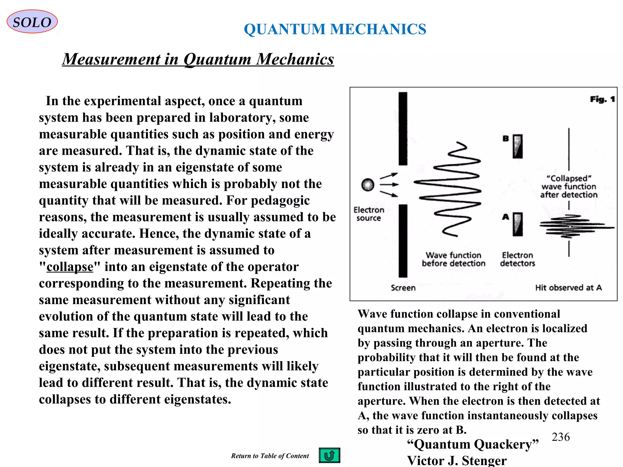 QUANTUM MECHANICS
Measurement in Quantum Mechanics
SOLO
In the experimental aspect, once a quantum
system has been prepared in laboratory, some
measurable quantities such as position and energy
are measured. That is, the dynamic state of the
system is already in an eigenstate of some
measurable quantities which is probably not the
quantity that will be measured. For pedagogic
reasons, the measurement is usually assumed to be
ideally accurate. Hence, the dynamic state of a
system after measurement is assumed to
"collapse" into an eigenstate of the operator
corresponding to the measurement. Repeating the
same measurement without any significant
evolution of the quantum state will lead to the
same result. If the preparation is repeated, which
does not put the system into the previous
eigenstate, subsequent measurements will likely
lead to different result. That is, the dynamic state
collapses to different eigenstates.
Wave function collapse in conventional
quantum mechanics. An electron is localized
by passing through an aperture. The
probability that it will then be found at the
particular position is determined by the wave
function illustrated to the right of the
aperture. When the electron is then detected at
A, the wave function instantaneously collapses
so that it is zero at B.
“Quantum Quackery”
Victor J. Stenger
236
Return to Table of Content
 