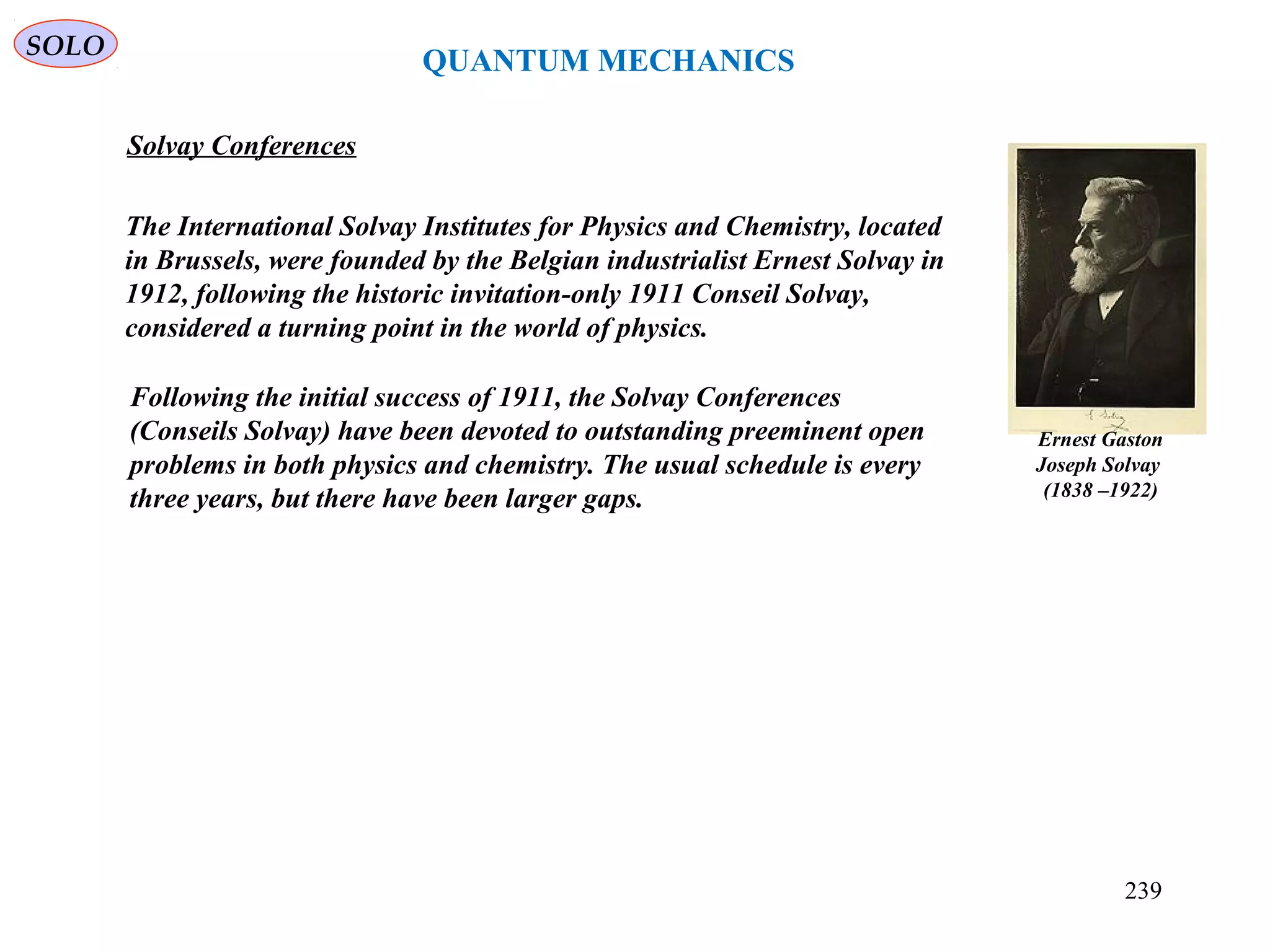 Ernest Gaston
Joseph Solvay
(1838 –1922)
Solvay Conferences
QUANTUM MECHANICS
SOLO
The International Solvay Institutes for Physics and Chemistry, located
in Brussels, were founded by the Belgian industrialist Ernest Solvay in
1912, following the historic invitation-only 1911 Conseil Solvay,
considered a turning point in the world of physics.
Following the initial success of 1911, the Solvay Conferences
(Conseils Solvay) have been devoted to outstanding preeminent open
problems in both physics and chemistry. The usual schedule is every
three years, but there have been larger gaps.
239
 