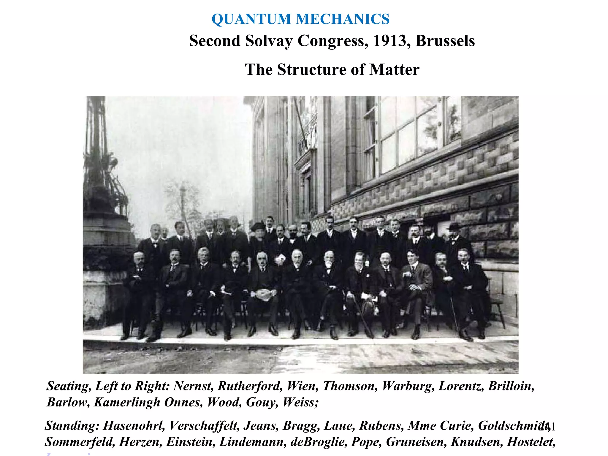 The Structure of Matter
Second Solvay Congress, 1913, Brussels
Seating, Left to Right: Nernst, Rutherford, Wien, Thomson, Warburg, Lorentz, Brilloin,
Barlow, Kamerlingh Onnes, Wood, Gouy, Weiss;
Standing: Hasenohrl, Verschaffelt, Jeans, Bragg, Laue, Rubens, Mme Curie, Goldschmidt,
Sommerfeld, Herzen, Einstein, Lindemann, deBroglie, Pope, Gruneisen, Knudsen, Hostelet,
241
QUANTUM MECHANICS
 
