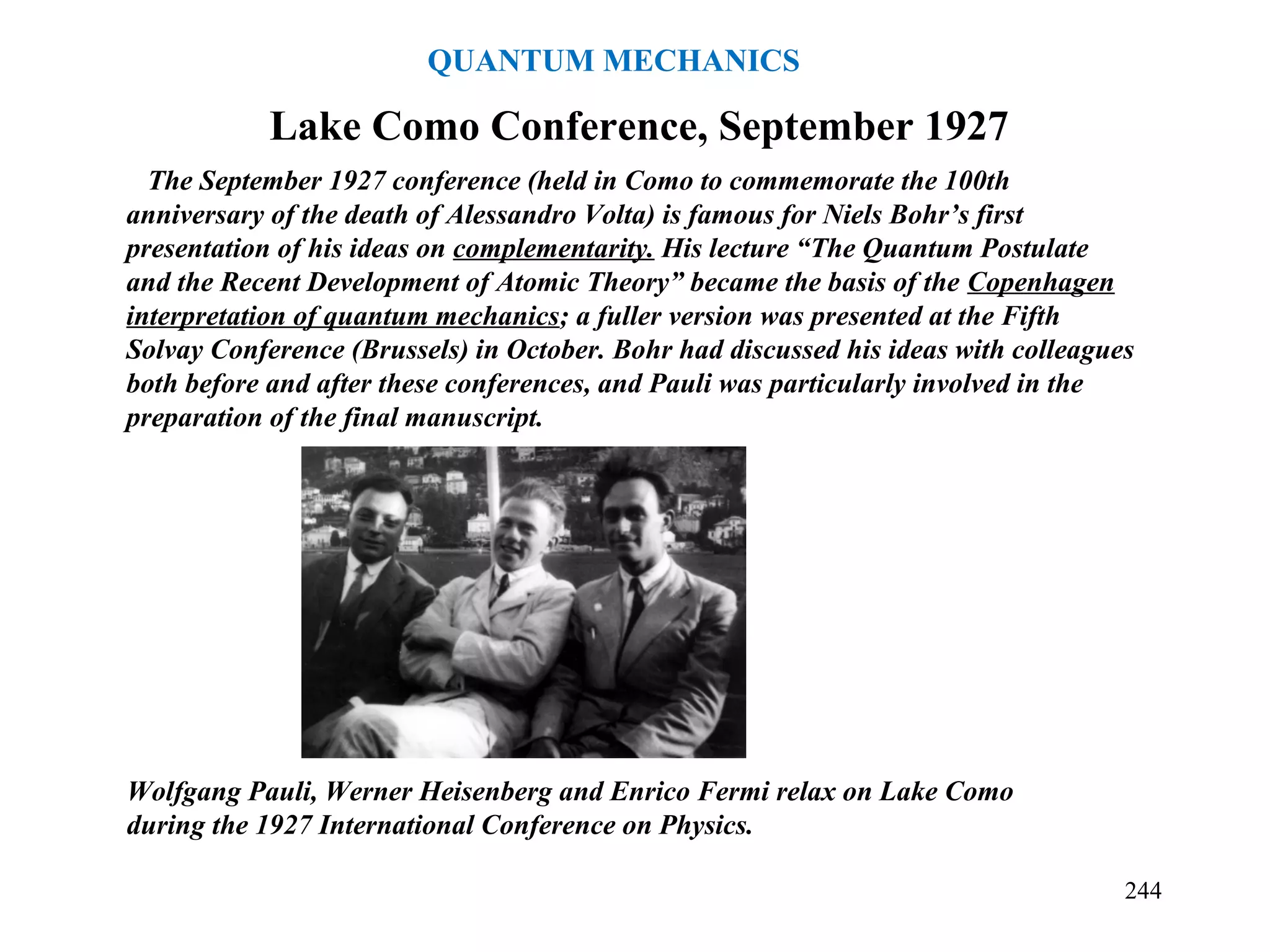 Wolfgang Pauli, Werner Heisenberg and Enrico Fermi relax on Lake Como
during the 1927 International Conference on Physics.
The September 1927 conference (held in Como to commemorate the 100th
anniversary of the death of Alessandro Volta) is famous for Niels Bohr’s first
presentation of his ideas on complementarity. His lecture “The Quantum Postulate
and the Recent Development of Atomic Theory” became the basis of the Copenhagen
interpretation of quantum mechanics; a fuller version was presented at the Fifth
Solvay Conference (Brussels) in October. Bohr had discussed his ideas with colleagues
both before and after these conferences, and Pauli was particularly involved in the
preparation of the final manuscript.
Lake Como Conference, September 1927
244
QUANTUM MECHANICS
 