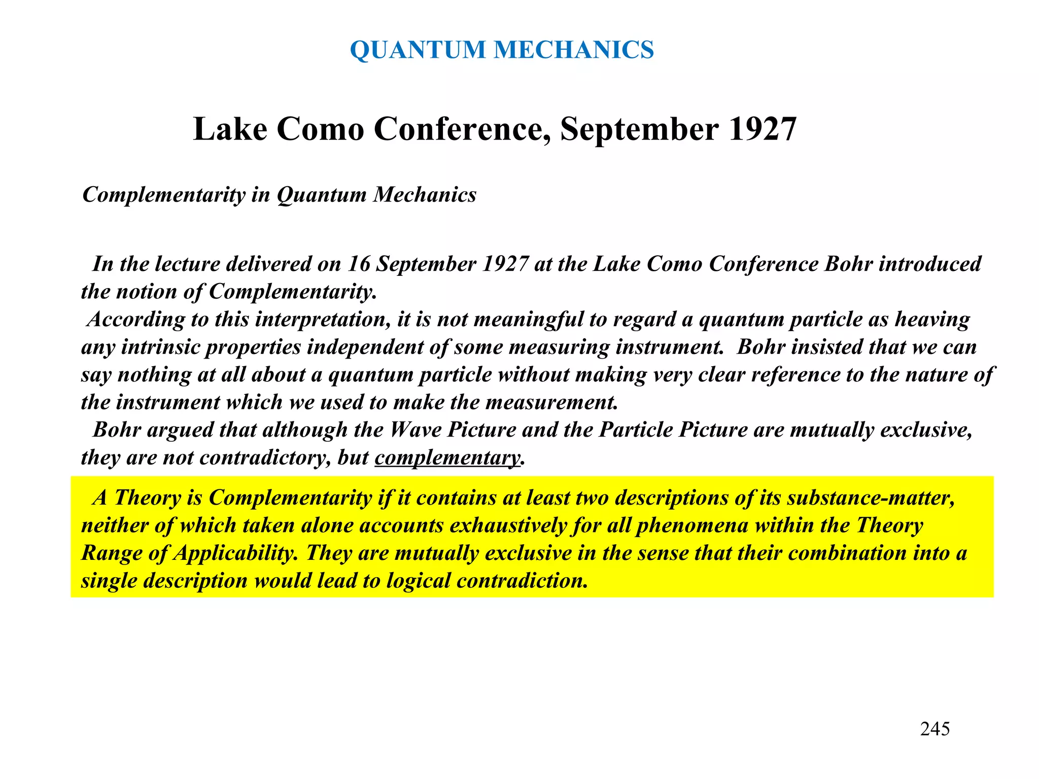Complementarity in Quantum Mechanics
Lake Como Conference, September 1927
In the lecture delivered on 16 September 1927 at the Lake Como Conference Bohr introduced
the notion of Complementarity.
According to this interpretation, it is not meaningful to regard a quantum particle as heaving
any intrinsic properties independent of some measuring instrument. Bohr insisted that we can
say nothing at all about a quantum particle without making very clear reference to the nature of
the instrument which we used to make the measurement.
Bohr argued that although the Wave Picture and the Particle Picture are mutually exclusive,
they are not contradictory, but complementary.
A Theory is Complementarity if it contains at least two descriptions of its substance-matter,
neither of which taken alone accounts exhaustively for all phenomena within the Theory
Range of Applicability. They are mutually exclusive in the sense that their combination into a
single description would lead to logical contradiction.
245
QUANTUM MECHANICS
 